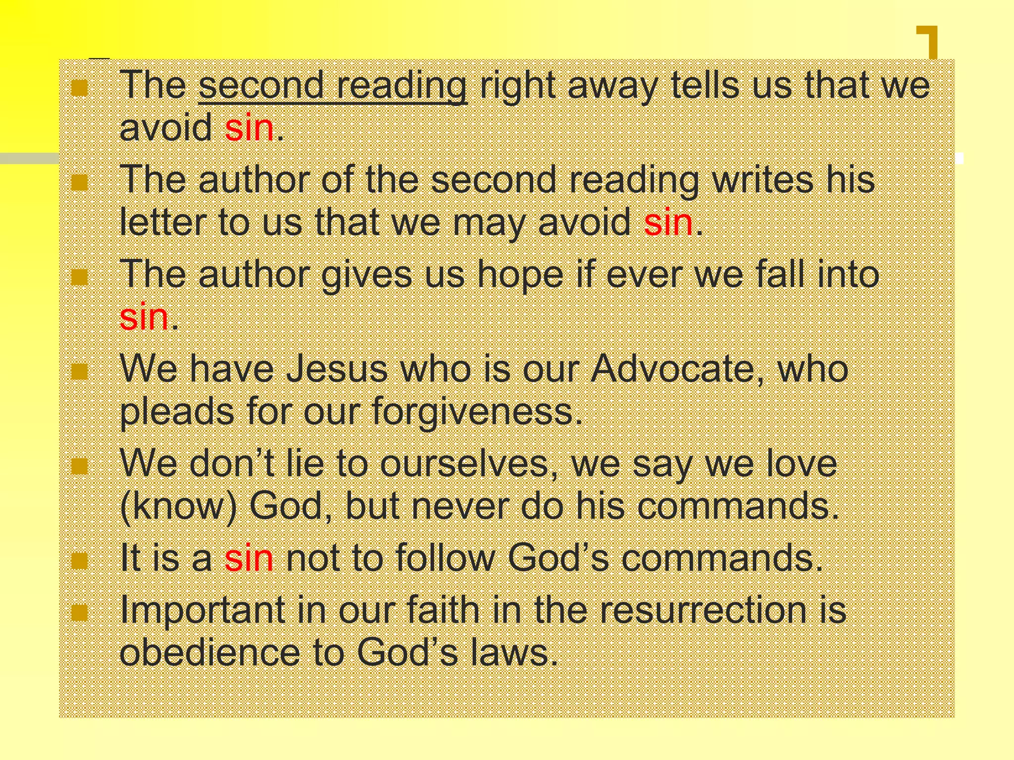  The second reading right away tells us that we
avoid sin.
 The author of the second reading writes his
letter to us that we may avoid sin.
 The author gives us hope if ever we fall into
sin.
 We have Jesus who is our Advocate, who
pleads for our forgiveness.
 We don’t lie to ourselves, we say we love
(know) God, but never do his commands.
 It is a sin not to follow God’s commands.
 Important in our faith in the resurrection is
obedience to God’s laws.
 