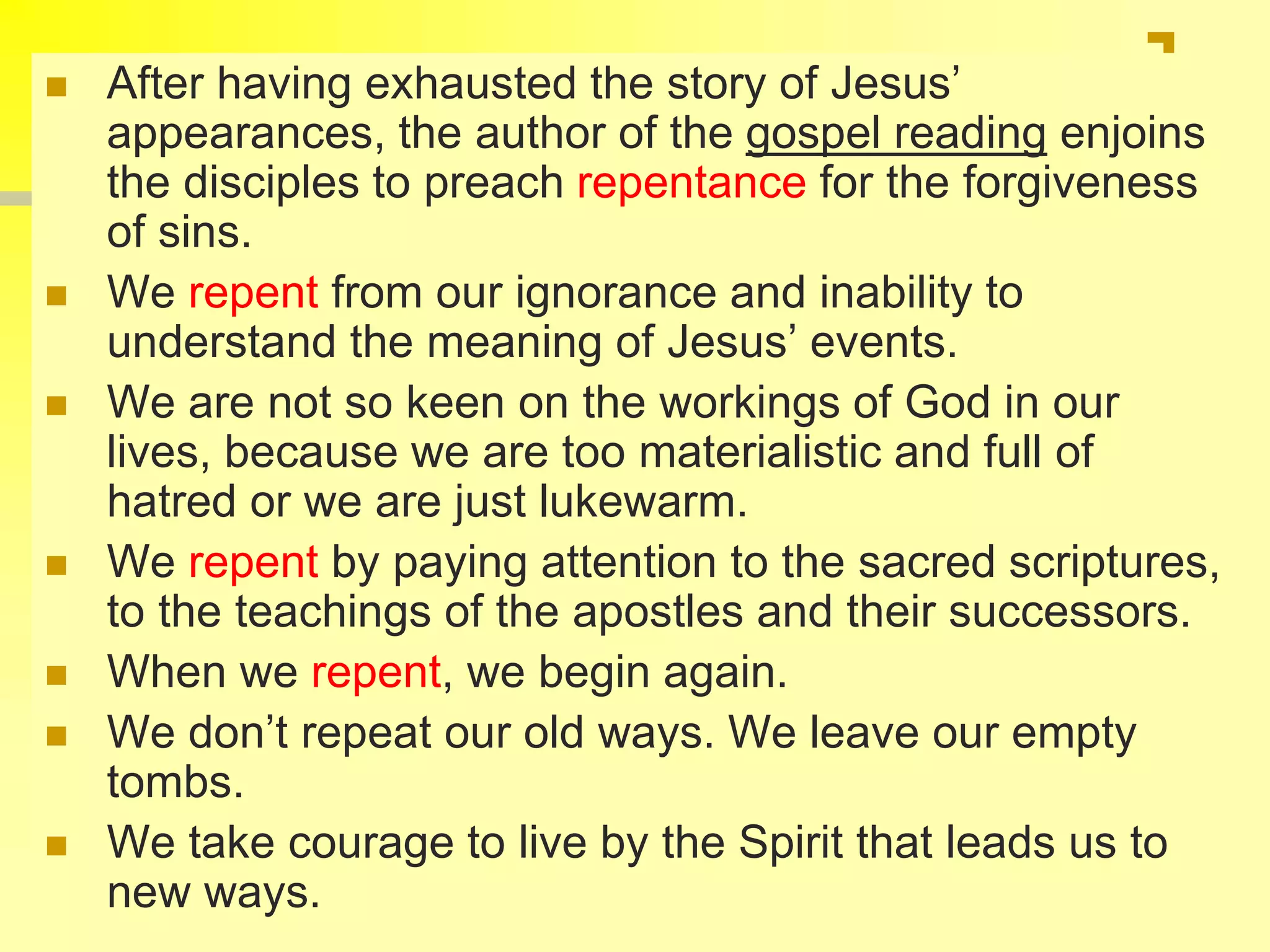  After having exhausted the story of Jesus’
appearances, the author of the gospel reading enjoins
the disciples to preach repentance for the forgiveness
of sins.
 We repent from our ignorance and inability to
understand the meaning of Jesus’ events.
 We are not so keen on the workings of God in our
lives, because we are too materialistic and full of
hatred or we are just lukewarm.
 We repent by paying attention to the sacred scriptures,
to the teachings of the apostles and their successors.
 When we repent, we begin again.
 We don’t repeat our old ways. We leave our empty
tombs.
 We take courage to live by the Spirit that leads us to
new ways.
 