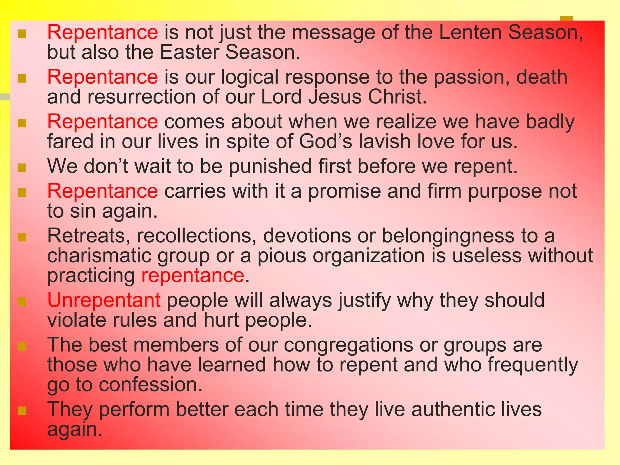  Repentance is not just the message of the Lenten Season,
but also the Easter Season.
 Repentance is our logical response to the passion, death
and resurrection of our Lord Jesus Christ.
 Repentance comes about when we realize we have badly
fared in our lives in spite of God’s lavish love for us.
 We don’t wait to be punished first before we repent.
 Repentance carries with it a promise and firm purpose not
to sin again.
 Retreats, recollections, devotions or belongingness to a
charismatic group or a pious organization is useless without
practicing repentance.
 Unrepentant people will always justify why they should
violate rules and hurt people.
 The best members of our congregations or groups are
those who have learned how to repent and who frequently
go to confession.
 They perform better each time they live authentic lives
again.
 