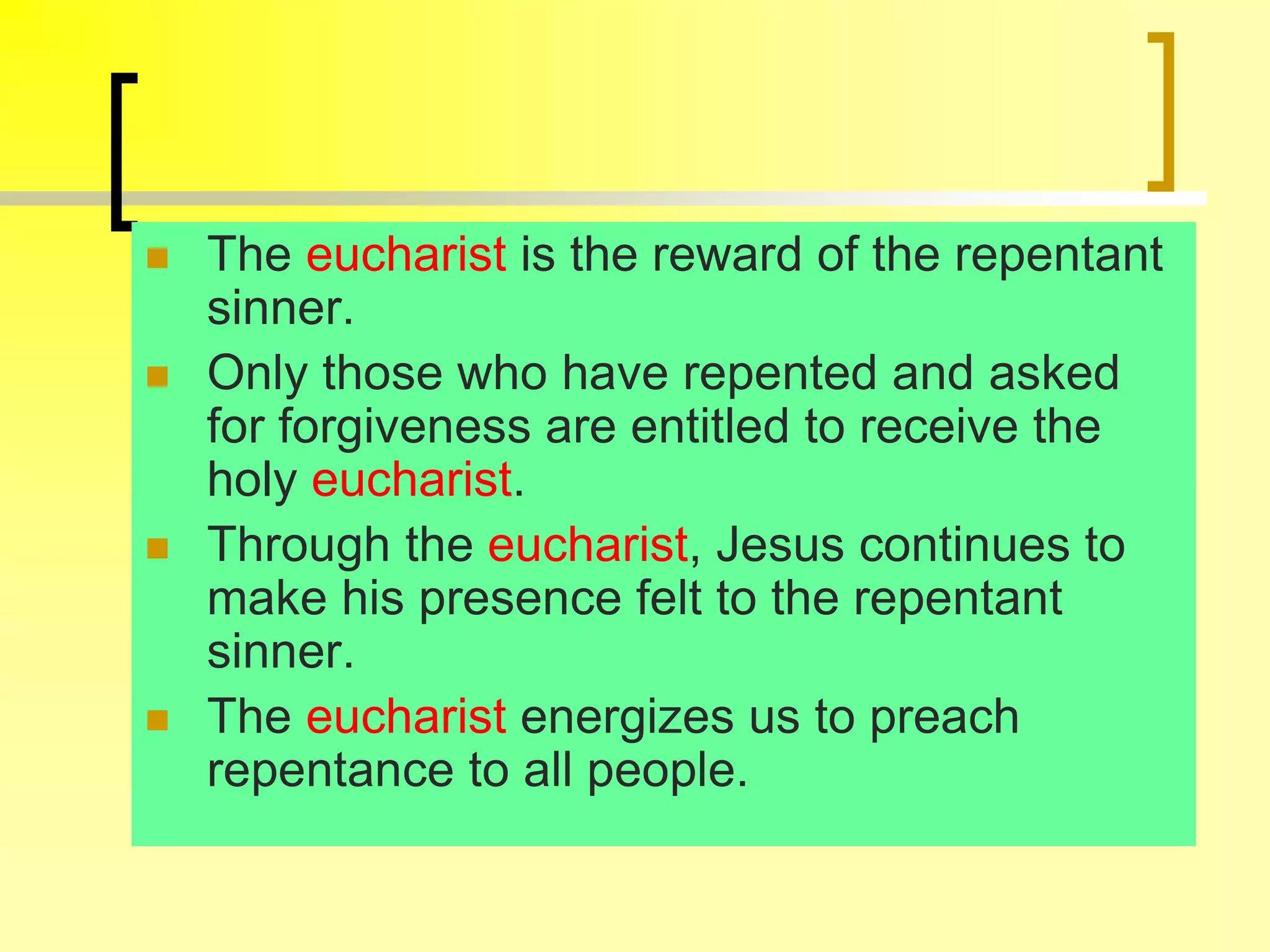  The eucharist is the reward of the repentant
sinner.
 Only those who have repented and asked
for forgiveness are entitled to receive the
holy eucharist.
 Through the eucharist, Jesus continues to
make his presence felt to the repentant
sinner.
 The eucharist energizes us to preach
repentance to all people.
 