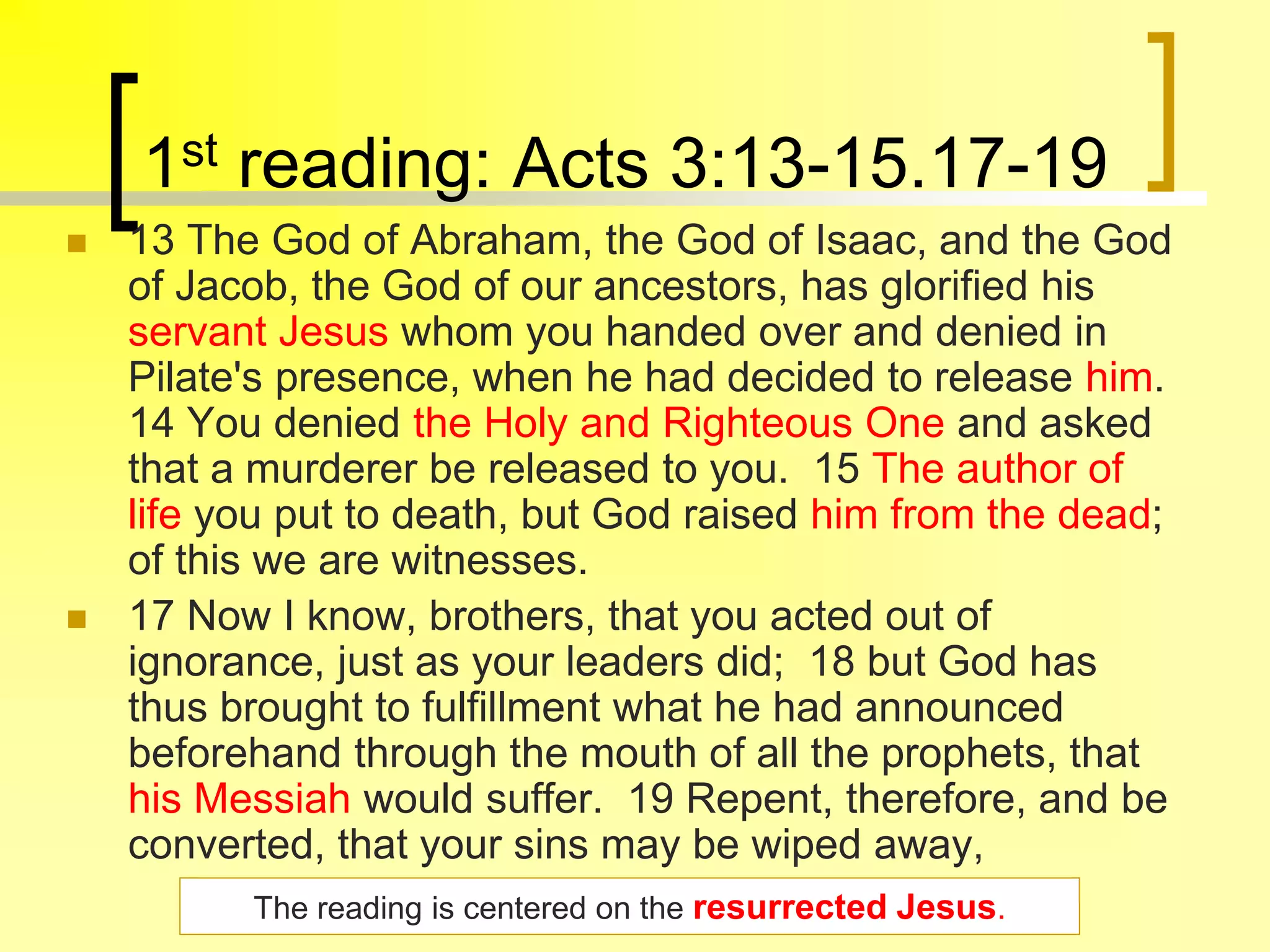 1st reading: Acts 3:13-15.17-19
 13 The God of Abraham, the God of Isaac, and the God
of Jacob, the God of our ancestors, has glorified his
servant Jesus whom you handed over and denied in
Pilate's presence, when he had decided to release him.
14 You denied the Holy and Righteous One and asked
that a murderer be released to you. 15 The author of
life you put to death, but God raised him from the dead;
of this we are witnesses.
 17 Now I know, brothers, that you acted out of
ignorance, just as your leaders did; 18 but God has
thus brought to fulfillment what he had announced
beforehand through the mouth of all the prophets, that
his Messiah would suffer. 19 Repent, therefore, and be
converted, that your sins may be wiped away,
The reading is centered on the resurrected Jesus.
 
