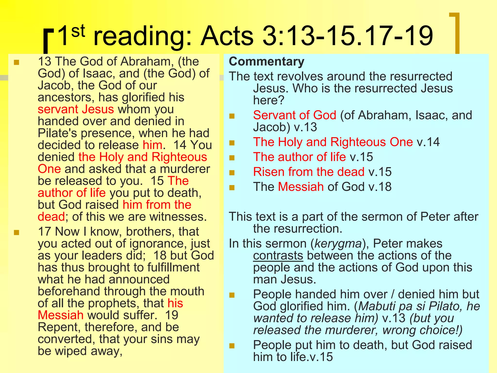 1st reading: Acts 3:13-15.17-19
 13 The God of Abraham, (the
God) of Isaac, and (the God) of
Jacob, the God of our
ancestors, has glorified his
servant Jesus whom you
handed over and denied in
Pilate's presence, when he had
decided to release him. 14 You
denied the Holy and Righteous
One and asked that a murderer
be released to you. 15 The
author of life you put to death,
but God raised him from the
dead; of this we are witnesses.
 17 Now I know, brothers, that
you acted out of ignorance, just
as your leaders did; 18 but God
has thus brought to fulfillment
what he had announced
beforehand through the mouth
of all the prophets, that his
Messiah would suffer. 19
Repent, therefore, and be
converted, that your sins may
be wiped away,
Commentary
The text revolves around the resurrected
Jesus. Who is the resurrected Jesus
here?
 Servant of God (of Abraham, Isaac, and
Jacob) v.13
 The Holy and Righteous One v.14
 The author of life v.15
 Risen from the dead v.15
 The Messiah of God v.18
This text is a part of the sermon of Peter after
the resurrection.
In this sermon (kerygma), Peter makes
contrasts between the actions of the
people and the actions of God upon this
man Jesus.
 People handed him over / denied him but
God glorified him. (Mabuti pa si Pilato, he
wanted to release him) v.13 (but you
released the murderer, wrong choice!)
 People put him to death, but God raised
him to life.v.15
 