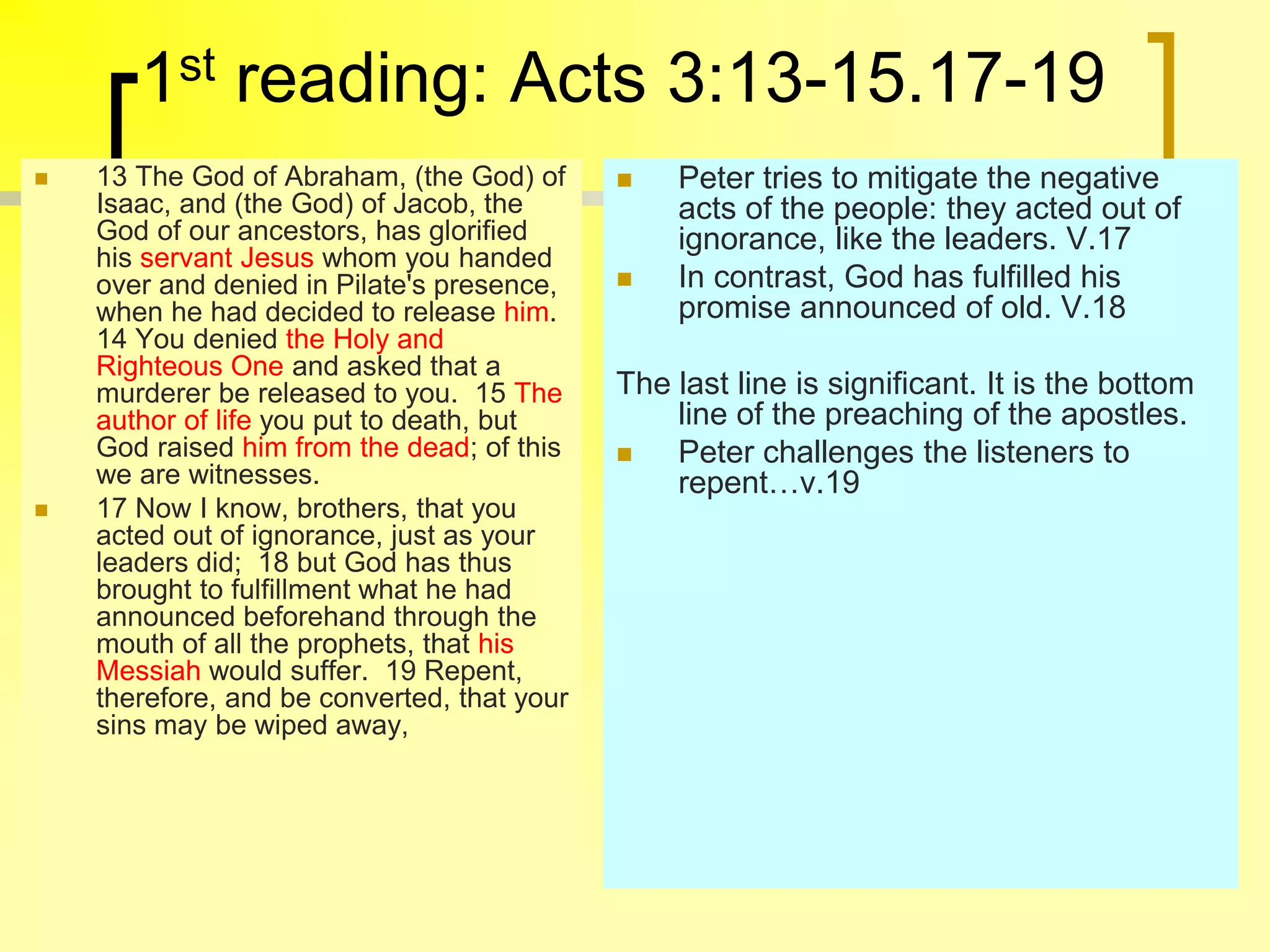1st reading: Acts 3:13-15.17-19
 13 The God of Abraham, (the God) of
Isaac, and (the God) of Jacob, the
God of our ancestors, has glorified
his servant Jesus whom you handed
over and denied in Pilate's presence,
when he had decided to release him.
14 You denied the Holy and
Righteous One and asked that a
murderer be released to you. 15 The
author of life you put to death, but
God raised him from the dead; of this
we are witnesses.
 17 Now I know, brothers, that you
acted out of ignorance, just as your
leaders did; 18 but God has thus
brought to fulfillment what he had
announced beforehand through the
mouth of all the prophets, that his
Messiah would suffer. 19 Repent,
therefore, and be converted, that your
sins may be wiped away,
 Peter tries to mitigate the negative
acts of the people: they acted out of
ignorance, like the leaders. V.17
 In contrast, God has fulfilled his
promise announced of old. V.18
The last line is significant. It is the bottom
line of the preaching of the apostles.
 Peter challenges the listeners to
repent…v.19
 