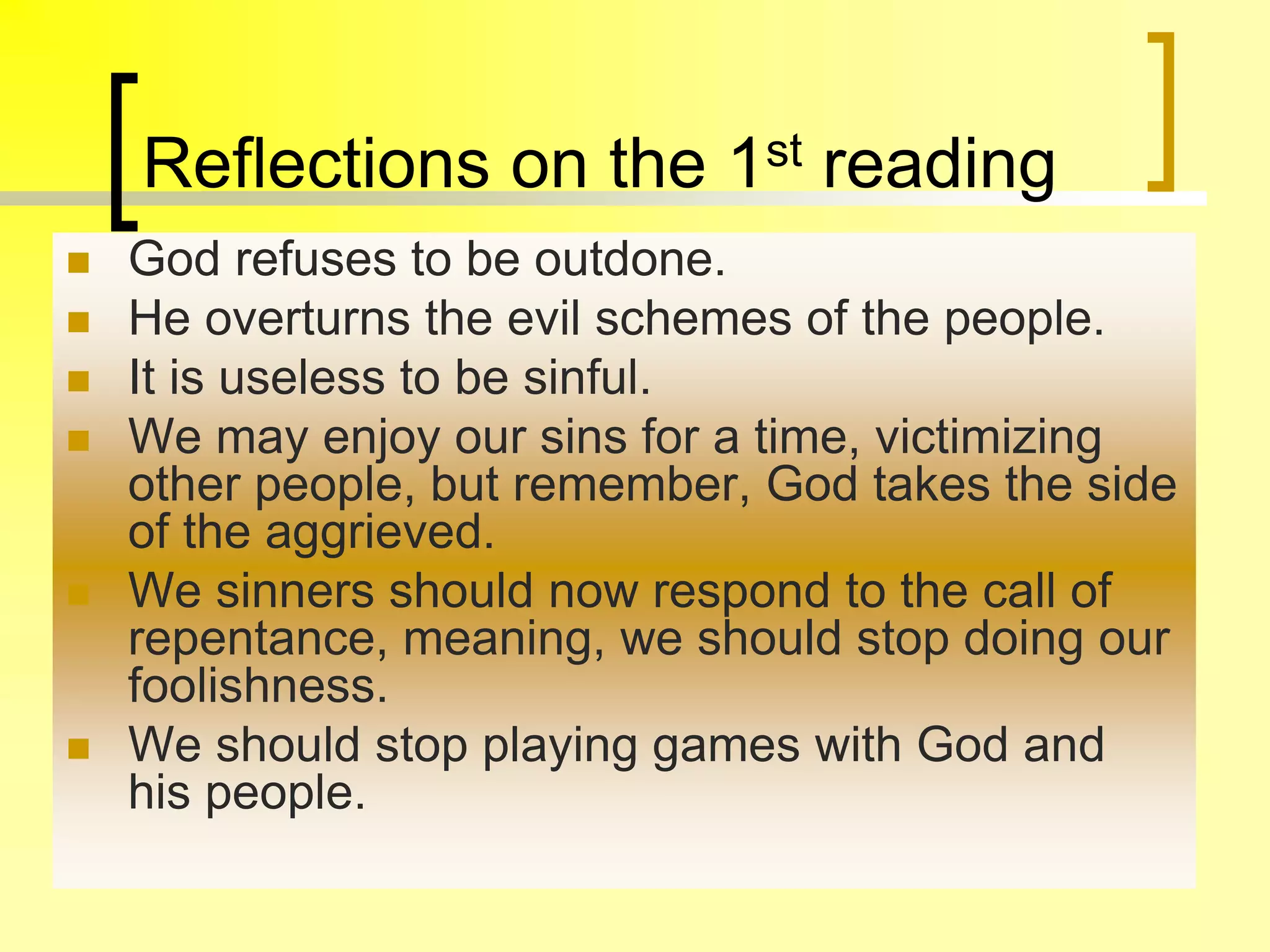 Reflections on the 1st reading
 God refuses to be outdone.
 He overturns the evil schemes of the people.
 It is useless to be sinful.
 We may enjoy our sins for a time, victimizing
other people, but remember, God takes the side
of the aggrieved.
 We sinners should now respond to the call of
repentance, meaning, we should stop doing our
foolishness.
 We should stop playing games with God and
his people.
 