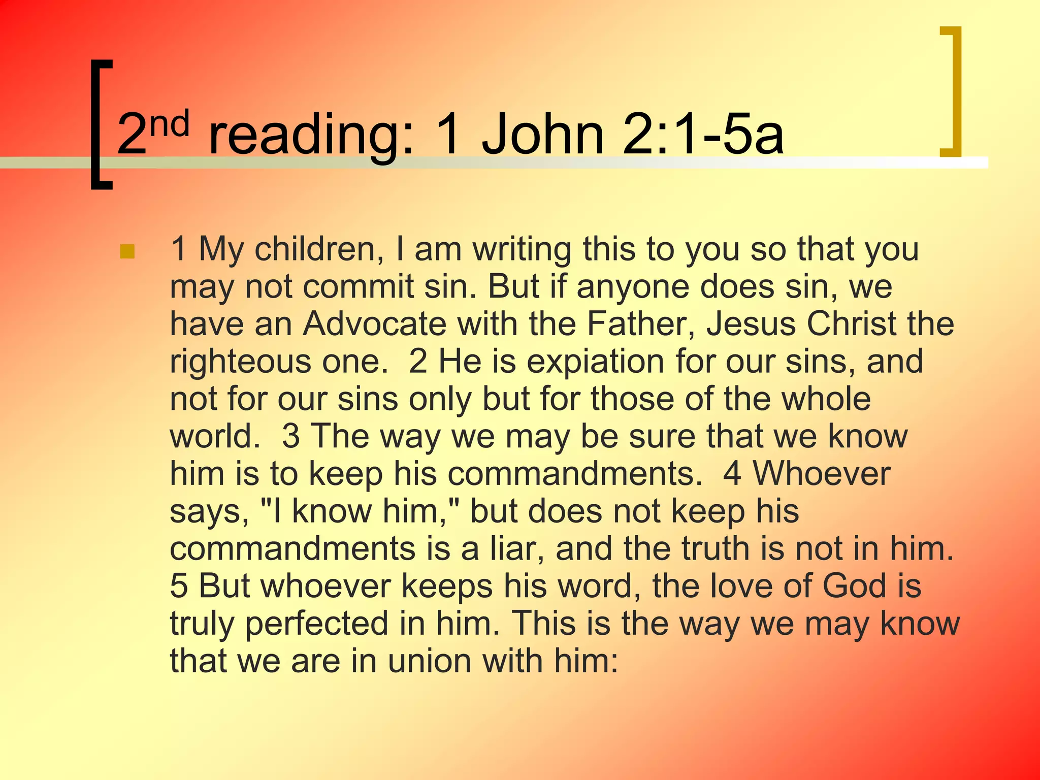 2nd reading: 1 John 2:1-5a
 1 My children, I am writing this to you so that you
may not commit sin. But if anyone does sin, we
have an Advocate with the Father, Jesus Christ the
righteous one. 2 He is expiation for our sins, and
not for our sins only but for those of the whole
world. 3 The way we may be sure that we know
him is to keep his commandments. 4 Whoever
says, "I know him," but does not keep his
commandments is a liar, and the truth is not in him.
5 But whoever keeps his word, the love of God is
truly perfected in him. This is the way we may know
that we are in union with him:
 