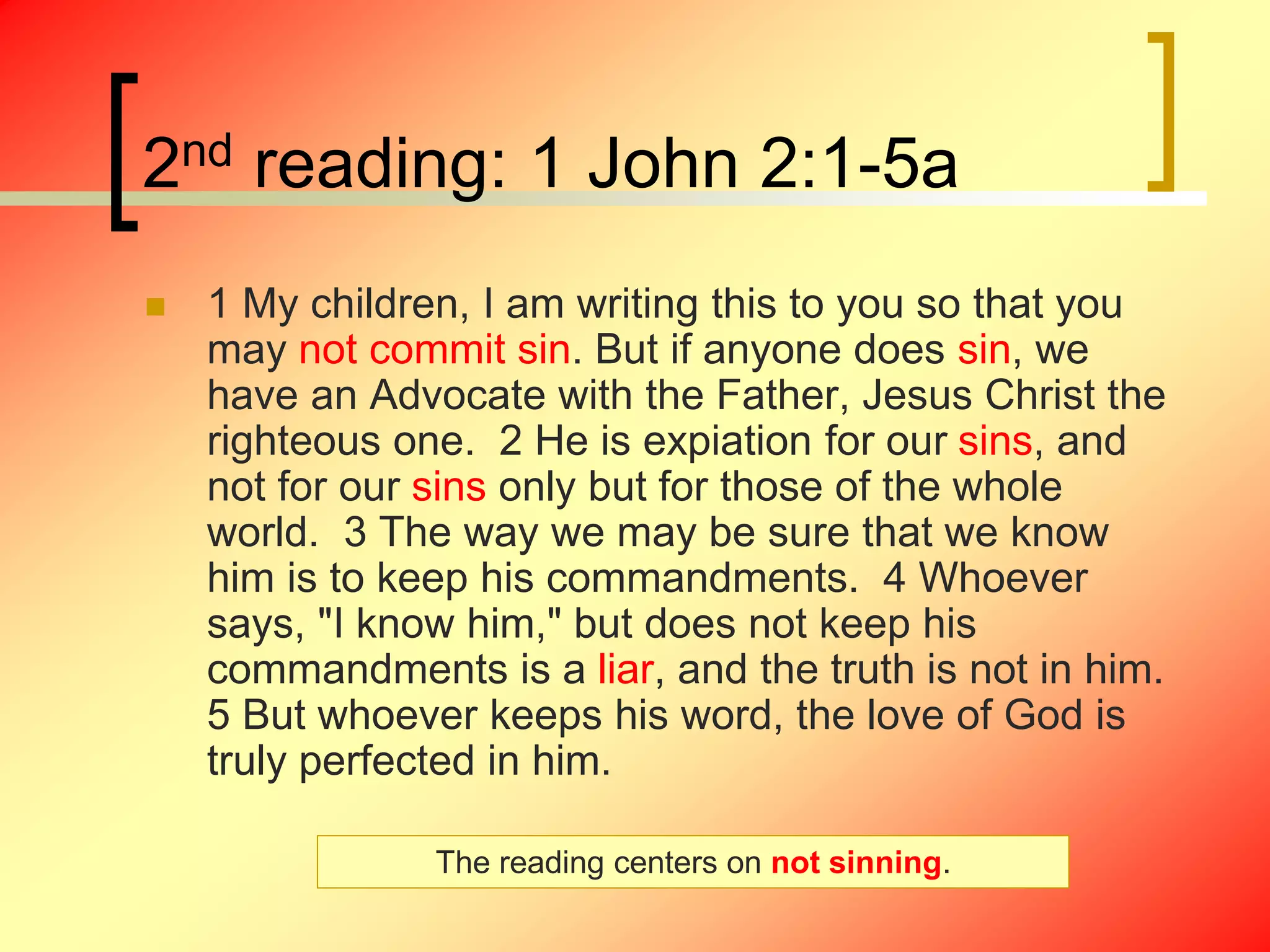 2nd reading: 1 John 2:1-5a
 1 My children, I am writing this to you so that you
may not commit sin. But if anyone does sin, we
have an Advocate with the Father, Jesus Christ the
righteous one. 2 He is expiation for our sins, and
not for our sins only but for those of the whole
world. 3 The way we may be sure that we know
him is to keep his commandments. 4 Whoever
says, "I know him," but does not keep his
commandments is a liar, and the truth is not in him.
5 But whoever keeps his word, the love of God is
truly perfected in him.
The reading centers on not sinning.
 