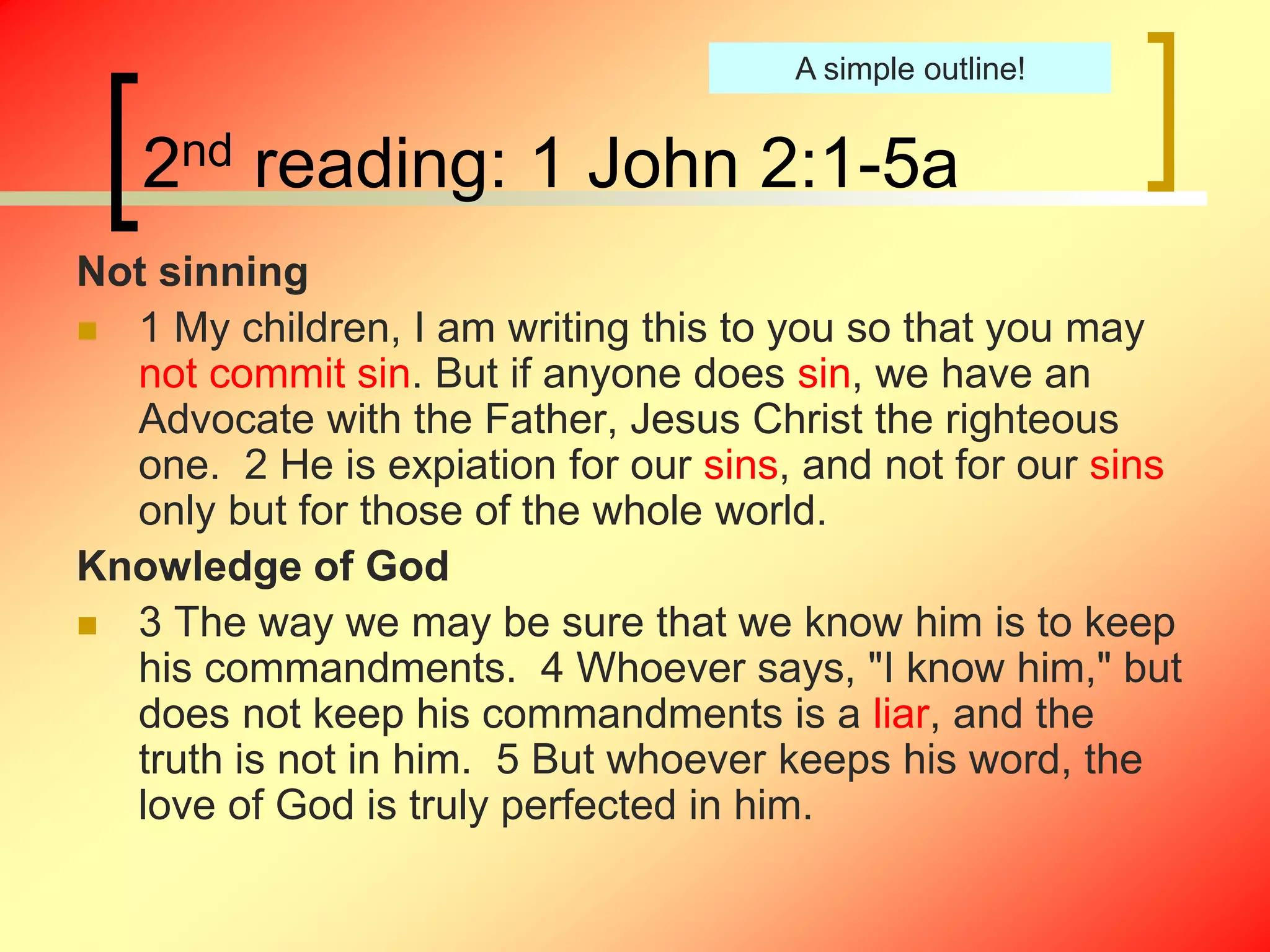 2nd reading: 1 John 2:1-5a
Not sinning
 1 My children, I am writing this to you so that you may
not commit sin. But if anyone does sin, we have an
Advocate with the Father, Jesus Christ the righteous
one. 2 He is expiation for our sins, and not for our sins
only but for those of the whole world.
Knowledge of God
 3 The way we may be sure that we know him is to keep
his commandments. 4 Whoever says, "I know him," but
does not keep his commandments is a liar, and the
truth is not in him. 5 But whoever keeps his word, the
love of God is truly perfected in him.
A simple outline!
 