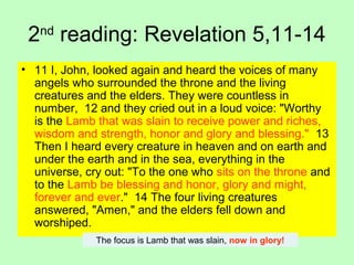 2nd
reading: Revelation 5,11-14
• 11 I, John, looked again and heard the voices of many
angels who surrounded the throne and the living
creatures and the elders. They were countless in
number, 12 and they cried out in a loud voice: "Worthy
is the Lamb that was slain to receive power and riches,
wisdom and strength, honor and glory and blessing." 13
Then I heard every creature in heaven and on earth and
under the earth and in the sea, everything in the
universe, cry out: "To the one who sits on the throne and
to the Lamb be blessing and honor, glory and might,
forever and ever." 14 The four living creatures
answered, "Amen," and the elders fell down and
worshiped.
The focus is Lamb that was slain, now in glory!
 