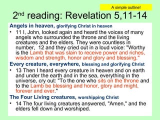 2nd
reading: Revelation 5,11-14
Angels in heaven, glorifying Christ in heaven
• 11 I, John, looked again and heard the voices of many
angels who surrounded the throne and the living
creatures and the elders. They were countless in
number, 12 and they cried out in a loud voice: "Worthy
is the Lamb that was slain to receive power and riches,
wisdom and strength, honor and glory and blessing."
Every creature, everywhere, blessing and glorifying Christ
• 13 Then I heard every creature in heaven and on earth
and under the earth and in the sea, everything in the
universe, cry out: "To the one who sits on the throne and
to the Lamb be blessing and honor, glory and might,
forever and ever."
The Four Living creatures, worshipping Christ
• 14 The four living creatures answered, "Amen," and the
elders fell down and worshiped.
A simple outline!
 