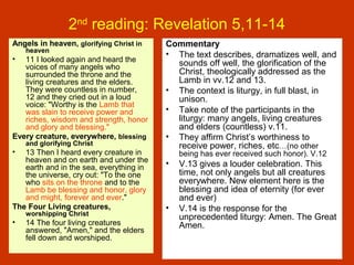 2nd
reading: Revelation 5,11-14
Angels in heaven, glorifying Christ in
heaven
• 11 I looked again and heard the
voices of many angels who
surrounded the throne and the
living creatures and the elders.
They were countless in number,
12 and they cried out in a loud
voice: "Worthy is the Lamb that
was slain to receive power and
riches, wisdom and strength, honor
and glory and blessing."
Every creature, everywhere, blessing
and glorifying Christ
• 13 Then I heard every creature in
heaven and on earth and under the
earth and in the sea, everything in
the universe, cry out: "To the one
who sits on the throne and to the
Lamb be blessing and honor, glory
and might, forever and ever."
The Four Living creatures,
worshipping Christ
• 14 The four living creatures
answered, "Amen," and the elders
fell down and worshiped.
Commentary
• The text describes, dramatizes well, and
sounds off well, the glorification of the
Christ, theologically addressed as the
Lamb in vv.12 and 13.
• The context is liturgy, in full blast, in
unison.
• Take note of the participants in the
liturgy: many angels, living creatures
and elders (countless) v.11.
• They affirm Christ’s worthiness to
receive power, riches, etc…(no other
being has ever received such honor). V.12
• V.13 gives a louder celebration. This
time, not only angels but all creatures
everywhere. New element here is the
blessing and idea of eternity (for ever
and ever)
• V.14 is the response for the
unprecedented liturgy: Amen. The Great
Amen.
 