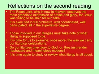 Reflections on the second reading
• The Risen Lord, who is now in heaven, deserves the
most grandiose expression of praise and glory, for Jesus
was willing to be slain for our sake.
• It is executed in full orchestra, well coordinated, well
participated, all in the superlative degree.
• Those involved in our liturgies must take note of what
liturgy is supposed to be.
• It is time for us to examine, once more, the way we carry
our liturgical celebrations.
• Do our liturgies give glory to God, or, they just render
haphazard and meaningless motions?
• It is time again to study or review what liturgy is all about.
 