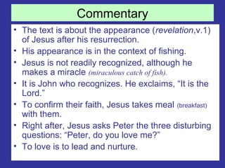Commentary
• The text is about the appearance (revelation,v.1)
of Jesus after his resurrection.
• His appearance is in the context of fishing.
• Jesus is not readily recognized, although he
makes a miracle (miraculous catch of fish).
• It is John who recognizes. He exclaims, “It is the
Lord.”
• To confirm their faith, Jesus takes meal (breakfast)
with them.
• Right after, Jesus asks Peter the three disturbing
questions: “Peter, do you love me?”
• To love is to lead and nurture.
 