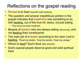 Reflections on the gospel reading
• To lead is to feed (nourish and nurture).
• The question and answer (repetitious) portion in the
gospel indicates that leadership has something to do
with feeding, out of the love for Jesus, not just eating.
– They have just eaten breakfast.
• Beware of leaders who are always eating (devouring), and
not feeding their constituents!
• The main job of a leader according to the risen Lord is
feeding. “Feed my lambs. Tend my lambs. Feed my sheep.”
• Whom to feed? God’s flock (the church).
• God’s special people deserve good and solid spiritual
food.
 