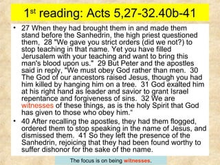 1st
reading: Acts 5,27-32.40b-41
• 27 When they had brought them in and made them
stand before the Sanhedrin, the high priest questioned
them, 28 "We gave you strict orders (did we not?) to
stop teaching in that name. Yet you have filled
Jerusalem with your teaching and want to bring this
man's blood upon us." 29 But Peter and the apostles
said in reply, "We must obey God rather than men. 30
The God of our ancestors raised Jesus, though you had
him killed by hanging him on a tree. 31 God exalted him
at his right hand as leader and savior to grant Israel
repentance and forgiveness of sins. 32 We are
witnesses of these things, as is the holy Spirit that God
has given to those who obey him.“
• 40 After recalling the apostles, they had them flogged,
ordered them to stop speaking in the name of Jesus, and
dismissed them. 41 So they left the presence of the
Sanhedrin, rejoicing that they had been found worthy to
suffer dishonor for the sake of the name.
The focus is on being witnesses.
 