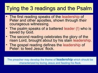 Tying the 3 readings and the PsalmTying the 3 readings and the Psalm
• The first reading speaks of the leadership of
Peter and other apostles, shown through their
courageous witnessing.
• The psalm speaks of a battered leader (!) who is
saved by God.
• The second reading celebrates the glory of the
risen Lord, brought about by his slain leadership.
• The gospel reading defines the leadership of
Peter: to feed Jesus’ flock.
The preacher may develop the theme of leadership which should be
characterized by loving Jesus and feeding his flock.
 