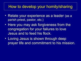 How to develop your homily/sharing
• Relate your experience as a leader (as a
parish priest, pastor, etc.)
• Here you may ask forgiveness from the
congregation for your failures to love
Jesus and to feed his flock.
• Loving Jesus is shown through deep
prayer life and commitment to his mission.
 