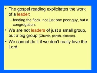 • The gospel reading explicitates the work
of a leader:
– feeding the flock, not just one poor guy, but a
congregation.
• We are not leaders of just a small group,
but a big group (Church, parish, diocese).
• We cannot do it if we don’t really love the
Lord.
 
