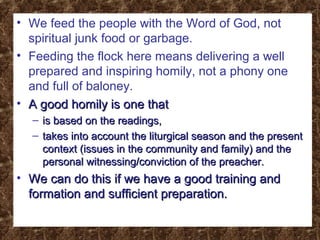 • We feed the people with the Word of God, not
spiritual junk food or garbage.
• Feeding the flock here means delivering a well
prepared and inspiring homily, not a phony one
and full of baloney.
• A good homily is one thatA good homily is one that
– is based on the readings,is based on the readings,
– takes into account the liturgical season and the presenttakes into account the liturgical season and the present
context (issues in the community and family) and thecontext (issues in the community and family) and the
personal witnessing/conviction of the preacher.personal witnessing/conviction of the preacher.
• We can do this if we have a good training andWe can do this if we have a good training and
formation and sufficient preparation.formation and sufficient preparation.
 
