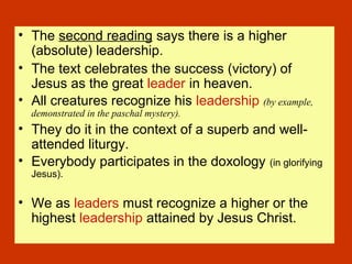 • The second reading says there is a higher
(absolute) leadership.
• The text celebrates the success (victory) of
Jesus as the great leader in heaven.
• All creatures recognize his leadership (by example,
demonstrated in the paschal mystery).
• They do it in the context of a superb and well-
attended liturgy.
• Everybody participates in the doxology (in glorifying
Jesus).
• We as leaders must recognize a higher or the
highest leadership attained by Jesus Christ.
 