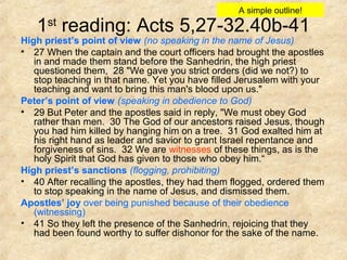 1st
reading: Acts 5,27-32.40b-41
High priest’s point of view (no speaking in the name of Jesus)
• 27 When the captain and the court officers had brought the apostles
in and made them stand before the Sanhedrin, the high priest
questioned them, 28 "We gave you strict orders (did we not?) to
stop teaching in that name. Yet you have filled Jerusalem with your
teaching and want to bring this man's blood upon us."
Peter’s point of view (speaking in obedience to God)
• 29 But Peter and the apostles said in reply, "We must obey God
rather than men. 30 The God of our ancestors raised Jesus, though
you had him killed by hanging him on a tree. 31 God exalted him at
his right hand as leader and savior to grant Israel repentance and
forgiveness of sins. 32 We are witnesses of these things, as is the
holy Spirit that God has given to those who obey him.“
High priest’s sanctions (flogging, prohibiting)
• 40 After recalling the apostles, they had them flogged, ordered them
to stop speaking in the name of Jesus, and dismissed them.
Apostles’ joy over being punished because of their obedience
(witnessing)
• 41 So they left the presence of the Sanhedrin, rejoicing that they
had been found worthy to suffer dishonor for the sake of the name.
A simple outline!
 