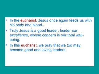 • In the eucharist, Jesus once again feeds us with
his body and blood.
• Truly Jesus is a good leader, leader par
excellence, whose concern is our total well-
being.
• In this eucharist, we pray that we too may
become good and loving leaders.
 