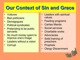 Our Context of Sin and GraceOur Context of Sin and Grace
• Vultures
• Bad politicians
• Demagogues
• Political syndicates
• Pretending to be public
servants
• So much money spent to
improve one’s image
• Leaders without a vision
• Corrupt
• Leaders with spiritual
values
• Feeding programs
• Caritas Manila
• Social services
• Charitable works
• Advocacies
• Solid training of
preachers
• Prophets
• Clergy Discernment
 