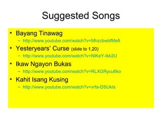 Suggested Songs
• Bayang Tinawag
– http://www.youtube.com/watch?v=MhzcbwbfMe8
• Yesteryears’ Curse (slide to 1,20)
– http://www.youtube.com/watch?v=NlKeY-Ikk2U
• Ikaw Ngayon Bukas
– http://www.youtube.com/watch?v=RLXGRycu6ko
• Kahit Isang Kusing
– http://www.youtube.com/watch?v=vrfa-DSUkIs
 