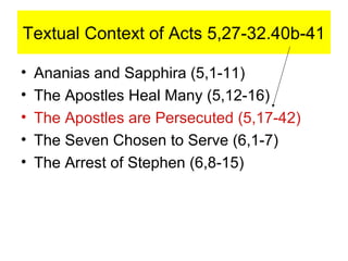 Textual Context of Acts 5,27-32.40b-41
• Ananias and Sapphira (5,1-11)
• The Apostles Heal Many (5,12-16)
• The Apostles are Persecuted (5,17-42)
• The Seven Chosen to Serve (6,1-7)
• The Arrest of Stephen (6,8-15)
 