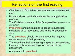 Reflections on the first reading
• Obedience to God takes precedence over obedience to
men.
• No authority on earth should stop the evangelization
process.
• The Christian is aware of God’s imperatives (to preach, to
evangelize).
• Preachings and affirmations to Jesus’ resurrection
must lead all to repentance and to the forgiveness of
sins.
• True preachers should not care about the negative
consequences of their preaching.
• They continue their witnessing in spite of persecutions,
trials and misunderstandings, on the part of the
unbelievers.
• Are you a bold preacher?
 