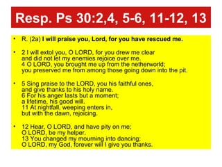 Resp. Ps 30:2,4, 5-6, 11-12, 13
• R. (2a) I will praise you, Lord, for you have rescued me.
• 2 I will extol you, O LORD, for you drew me clear
and did not let my enemies rejoice over me.
4 O LORD, you brought me up from the netherworld;
you preserved me from among those going down into the pit.
• 5 Sing praise to the LORD, you his faithful ones,
and give thanks to his holy name.
6 For his anger lasts but a moment;
a lifetime, his good will.
11 At nightfall, weeping enters in,
but with the dawn, rejoicing.
• 12 Hear, O LORD, and have pity on me;
O LORD, be my helper.
13 You changed my mourning into dancing;
O LORD, my God, forever will I give you thanks.
 