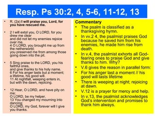 Resp. Ps 30:2, 4, 5-6, 11-12, 13
• R. (2a) I will praise you, Lord, for
you have rescued me.
• 2 I will extol you, O LORD, for you
drew me clear
and did not let my enemies rejoice
over me.
4 O LORD, you brought me up from
the netherworld;
you preserved me from among those
going down into the pit.
• 5 Sing praise to the LORD, you his
faithful ones,
and give thanks to his holy name.
6 For his anger lasts but a moment;
a lifetime, his good will.
11 At nightfall, weeping enters in,
but with the dawn, rejoicing.
• 12 Hear, O LORD, and have pity on
me;
O LORD, be my helper.
13 You changed my mourning into
dancing;
O LORD, my God, forever will I give
you thanks.
Commentary
• The psalm is classified as a
thanksgiving hymn.
• In vv.2 4, the psalmist praises God
because he saved him from his
enemies, he made him rise from
death.
• In v.4, the psalmist exhorts all God-
fearing ones to praise God and give
thanks to him. Why?
• V.6 gives the reason in parallel form:
• For his anger last a moment // his
good will lasts lifetime
• There is weeping at night; rejoicing
at dawn.
• V.12 is a prayer for mercy and help.
• In v.13, the psalmist acknowledges
God’s intervention and promises to
thank him always.
 