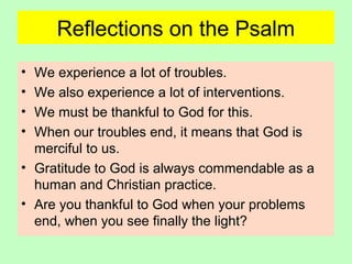 Reflections on the Psalm
• We experience a lot of troubles.
• We also experience a lot of interventions.
• We must be thankful to God for this.
• When our troubles end, it means that God is
merciful to us.
• Gratitude to God is always commendable as a
human and Christian practice.
• Are you thankful to God when your problems
end, when you see finally the light?
 