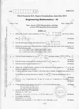 IUSN IOMAT3T
Third Semester B.E. Degree Examination, June/July 2013
Max. Marks:100
(07 Marks)
(06 Marks)
,
9
:h
96,
.g 6
-ir'E
^
!=
6d
.r=
6t=
=
-!2
;-E
3t
o<
o
z
o
at least TWO questions from each parl
PART - A
I a. Obtain the Fourier series exoansion of fr*t=l ''
if 0<xl' und hence deduce
[2r-x, if n< x<2x
-ntllIthdt
-=
-* -* ^*.""-' g l, 3, ' 52 "" "'
b. Find the halfrange Fourier sine series of it*l = {
*'
'l^
o-:*
'%
|.n-* il /,<x<t
Time: 3 hrs.
Note: Answer FIVE full questions, selecting
constant.
a. Using method of leastoI leas square. I1I a
x 2 3 4 5
v 0.5 2 4.5 8 12.5
b. Solve the following LPP graphically:
Minimize Z=20x+l6y
Subject to 3x+y>6, x+y>4, x+3y>6 andx,y>0.
c. Use simplex method to
Maximize Z: x+ (1.5)y
Subject to the constraints x + 2y 3 160, 3x + 2y < 240 and x, y > 0.
c. Obtain the constant term and coeffrcients of first cosine and sine terms in the expansion ofy
from the followins table: (07 Marks)
-.: .,: t-t/^
2 a. Find the Fourier transform of p1x;=]o
^^' ,^l
- o
and hence deduce Isrn-lcosxd*=1.
L 0. lxl>a j x' 4
(07 Marks)
b. Find the Fourier cosine and sine transform of(x): t"-a*, where a > 0. (06 Marks)
c. Fincl the inverse Fourier translorm of e-" . (07 Marks)
3 a. Obtain the various possible solutions of one dimensional heat equation u1 : c2 u** by the
method ofseparation ofvariables. (07 Marks)
b. A tightly stretched string of length ,t with fixed ends is initially in equilibrium position. It is
se1 ro vibrare by giving each point a velocity ,..4[+). Find the displacement utx. t).
c. Solveu*,,*uyy:0 givenu(x,0):0, u(x,1):0,u(1,y):0andu(0, y.):r., *n:[Hll?
fit a curve y - axb for the following data.. .
(07 Marks)
(07 Mar.ks)
x 0 600 120' 180" 240" 300 360"
v 7.9 7.2 3.6 0.5 0.9. 6.8 7.9
1of 2
(07 Mrrks)
 