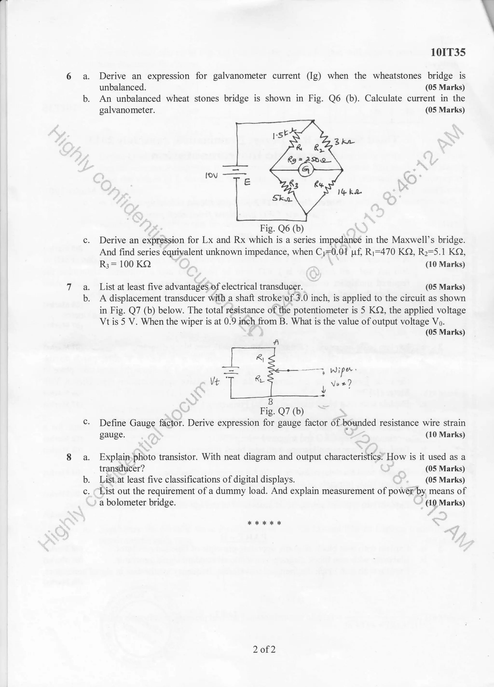 rr
10IT35
6 a. Derive an expression for galvanometer current (Ig) when the wheatstones bridge is
unbalanced. (05 Marks)
b. An unbalanced wheat stones bridge is shown in Fig. Q6 (b). Calculate cunent in the
galvanometer. (05 Marks)
I . //
I r'sP-Y L -| $l -4ZEn-l ,r R e.-'"
L/ '' -r-
rov -f; ;]3;7 tr;
l/IV
Fig. Q6 (b)-f rts. ve (u/ . i:..,
c. Derive an ex@;ion for Lx and Rx which is a series impg{iurire in the Maxwell's bridge.
And find series 6qu -ivalent
unknown impedance, when C_r=0.0i pl Rr:470 KQ. Rz:5.1 KQ,
Rl : I 00 KO ( lo Marks)
(05 Marks)7 a. List at least five advantaS$[electrical transducer.
b. A displacement transducer ';ifth a shaft stro(eUf3.0 inch, is applied to the c cuit as shown
in Fig. Q7 (b) below. The total resistance ott$e potentiometer is 5 KO, the applied voltage
Vt is 5 V. When the wiper is at 0.9 furch from B. What is the value of output voltage V6.
.. (05 Marks)
NiFt^ '
wI 'l ,v"?,I
'i1
:i, rr E'ic r)7 /l'. .-i:, Fig. e7 (b)
c. Define Gaugg fd$6i. Derive expression for gauge factor ot-..briunded resistance wire strain
gauge. .-,'31
- ,t:,: (loMarks)
A a. Explaifr,.bhbto transistor. With neat diagram and output characteriSiticst How is it used as a
transduber? (05 Marks)
b. I"S.zrt least five classifications of digital displays. _' . (05 Marks)
c,.t"tisi out the requirement of a dummy load. Ald explain measurement of power by means of
- l;'a bolometer bridge. . ltgtrlarks;r
2 of2
 