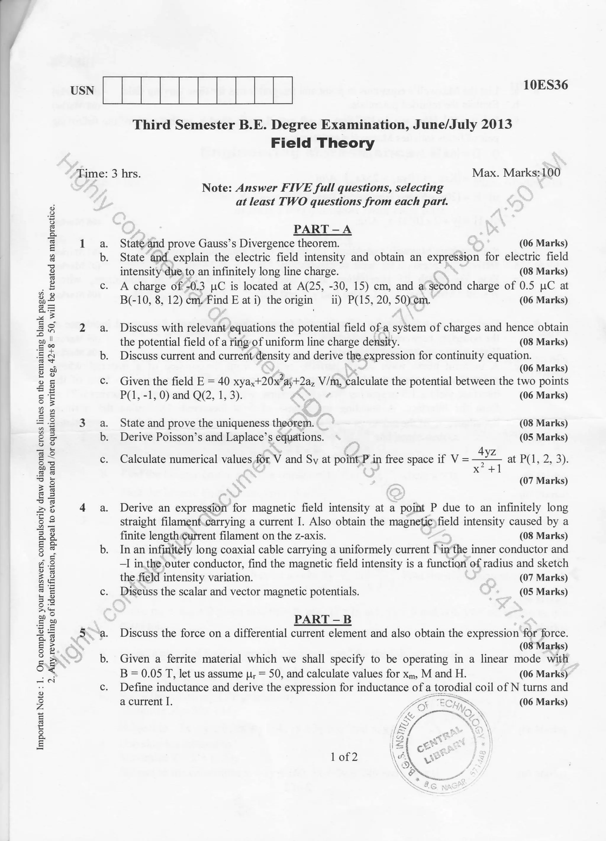 USN
Note: Answer FIVE full questions, selecting
at least TII.O questions from each part.
10E536
Max. Marks:100
(08 Marks)
(05 Marks)
/.trz
space if V = --ll - ar P( I . 2. 3).
x' + I
(07 Marks)
Third Semester B.E. Degree Examination, June/July 2013
Field Theory
Time: 3 hrs.
o
E
E0)
YO-
-z' i
d.&Eo-
!g
-^o
o.U
rJ<
-i .i
o
z
o
E
. PART-A
I a. State 4nd prove Gauss's Divergence theorem. (06 Marks)
b. State and explain the electric field intensity and obtain an expression for electric field
intensity due.to an infinitely long line charge. (08 Marks)
c. A charge of .-0.3 pC is located at A(25, -30, 1 5) crq and a- seqond charge of 0.5 pC at
B(-10, 8, 12) crn-'Find E at i) the origin i, P(15, 20, 50) cm. (06 Marks)
2 a. Discuss with relevant equations the potential field ofa syitem of charges and hence obtain
the potential field of a ring o f unilorm line charge density. (08 Marks)
b. Discuss current and current density and derive the-.gxpression for continuity
"quu,riti *".u"t
c. Given the field E : 40 xya,+21xza9+2a,Y lm, ialoulate the potential between the two points
P(1, -1, 0) and Q(2, 1, 3). (06 Marks)
3 a. State and prove the uniqueness theorem.
b. Derive Poisson's and Laplace's equations.
.._ a
c. Calculate numerical values for V and Sv at point P-in free
4 a. Derive an expresgiori for magnetic field intensity at a polirt P due to an infinitely long
straight filamgnt darrying a current I. Also obtain the magnetic field intensity caused by a
finite lengthcunent filament on the z-axis. (08 Marks)
b. In an infuritely long coaxial cable carrying a uniformely current I if'&e imer conductor and
-l in the outer conductor, find the magnetic field intensity is a function of radius and sketch
the field intensity variation.
c. Discuss the scalar and vector magnetic potentials.
PART _ B
Discuss the force on a differential current element
(07 Marks)
(05 Marks)
and also obtain the expression for force.
(08 Marks)
b. Given a ferrite material which we shall specifr to be operating in a linear mode with
B = 0.05 T, let us aSSUrle pr: 50, and calculate values for x-, M and H. (06 Marks)
c. Define inductance and derive the expression for inductance of a to,rodial coil of N turns and
a current l. ...L,":.t-':) -; ,. (06 Marks)
-' .t--
.:i //
5. a.
1 of2
 
