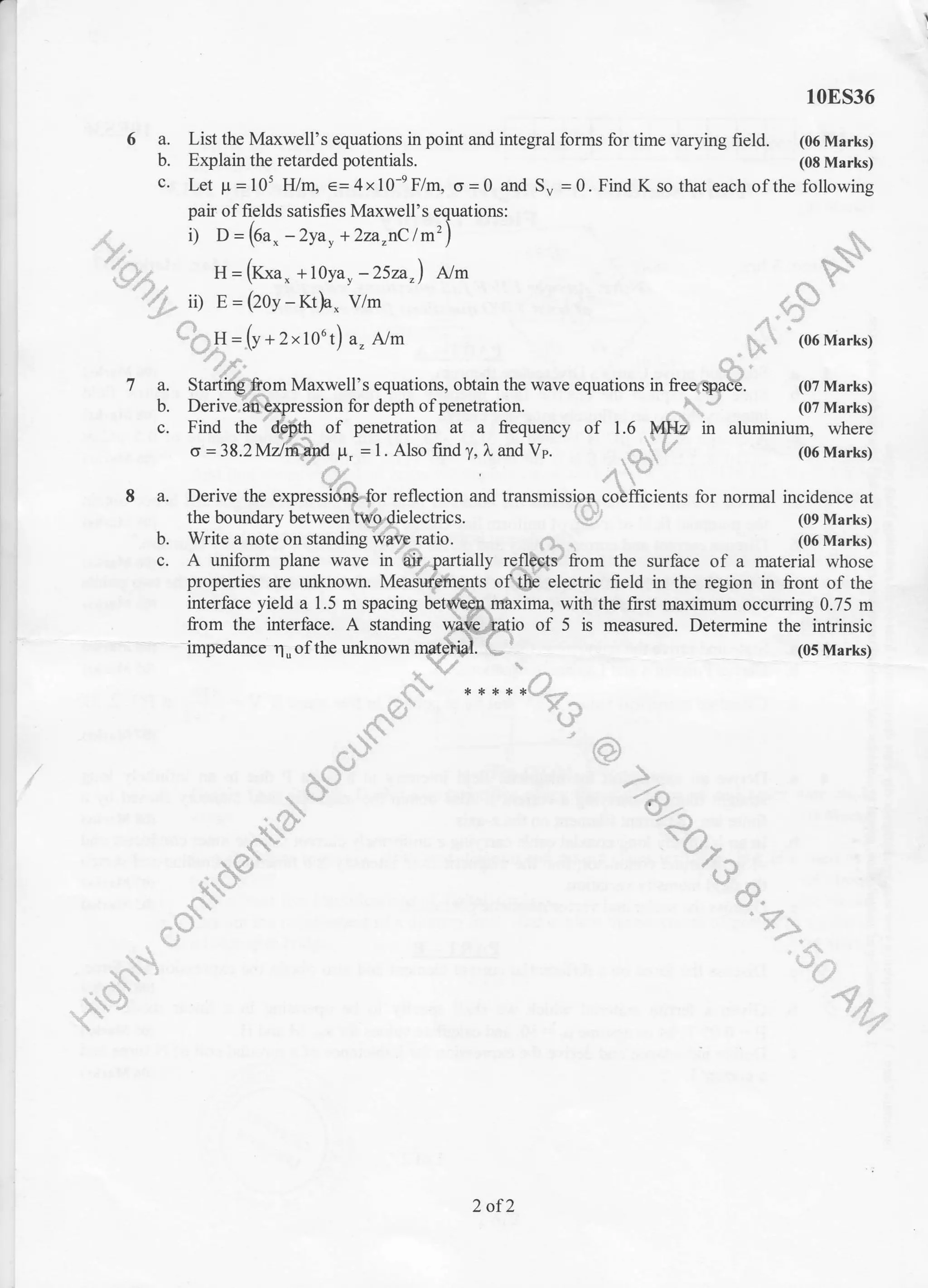r1
10E536
6 a. List the Maxwell's equations in point and integral forms for time varying freld. (06 Marks)
b. Explain the retarded potentials. (08 Marks)
c. Let p=105 FVrL e=4x10+F/nL o=0 and Su =0. Find K so that each ofthe following
r) D = (oax - zyay + 2za"1c trn' ) t,
H=(Kxa, +l0yar-252a,) Nm ^ VY'
ii) E=(2oy-Kt!- vrm +-r)
/'!' j"
*b.I:=(r*r"1out)a. A/m p, (o6Markg'-$x=1y+2xtv"t) a" Atm _kt (06 Marks)
'1f,- G,'
7 a. Start@-om Maxwell's equations, obtain the wave equations in free6qgtd. (07 Marks)
b. Derivel@xpression for depth of penetration. ^t (07 Marks)
c. Find the' lpfrh of penetration at a frequency of 1.6 F$D in aluminium, where
o=3S.2Mdr$yd F, =t.Alsofindy,LandVp. ,63fe, (06Marks)
L4,, ', /i 
I a. Derive the expresildS.for reflection and transmissipg.olm"i.nt. for normal incidence at
pair of fields satisfies Maxwell's equations:
I O = (Oa. -2ya, + 2za"nC /m2)
Derive the expressi$.{br rellection and transmisslpt coBfficients for normal incidence at
the boundary betweenlfg{ielectrics. t# (09 Marks)
do*-for rel
enlVodie
drine@,b. Write a note on standing rf&, ratio.
interfice yield a 1.5 m spacing behftpprfixima vdth the fust maximum occuning 0.75 m
from the interface. A standing Wftft/}fiio of 5 is measured. Determine the intrinsic
- impedance n.of tlre unknown (05 Marks)
D. Wrrte a note on $ancmg WeFatlo. 0.. . (06 Marks)
c. A uniform plane wave in"6iirpartially rqflpg6y' from the surface of a material whose
properties are unknown. Mea${ilnqrts of# electric field in the region in front of the
/frv./l
,4,
"t?-#"
'51""
"%.*
^os-,{. 
.}-
ry-
zrV,U
^-.17f *-'l
-.- t t.
v
^
--!
r"a-
"'11*',*,.  ){
7
2 of2
 