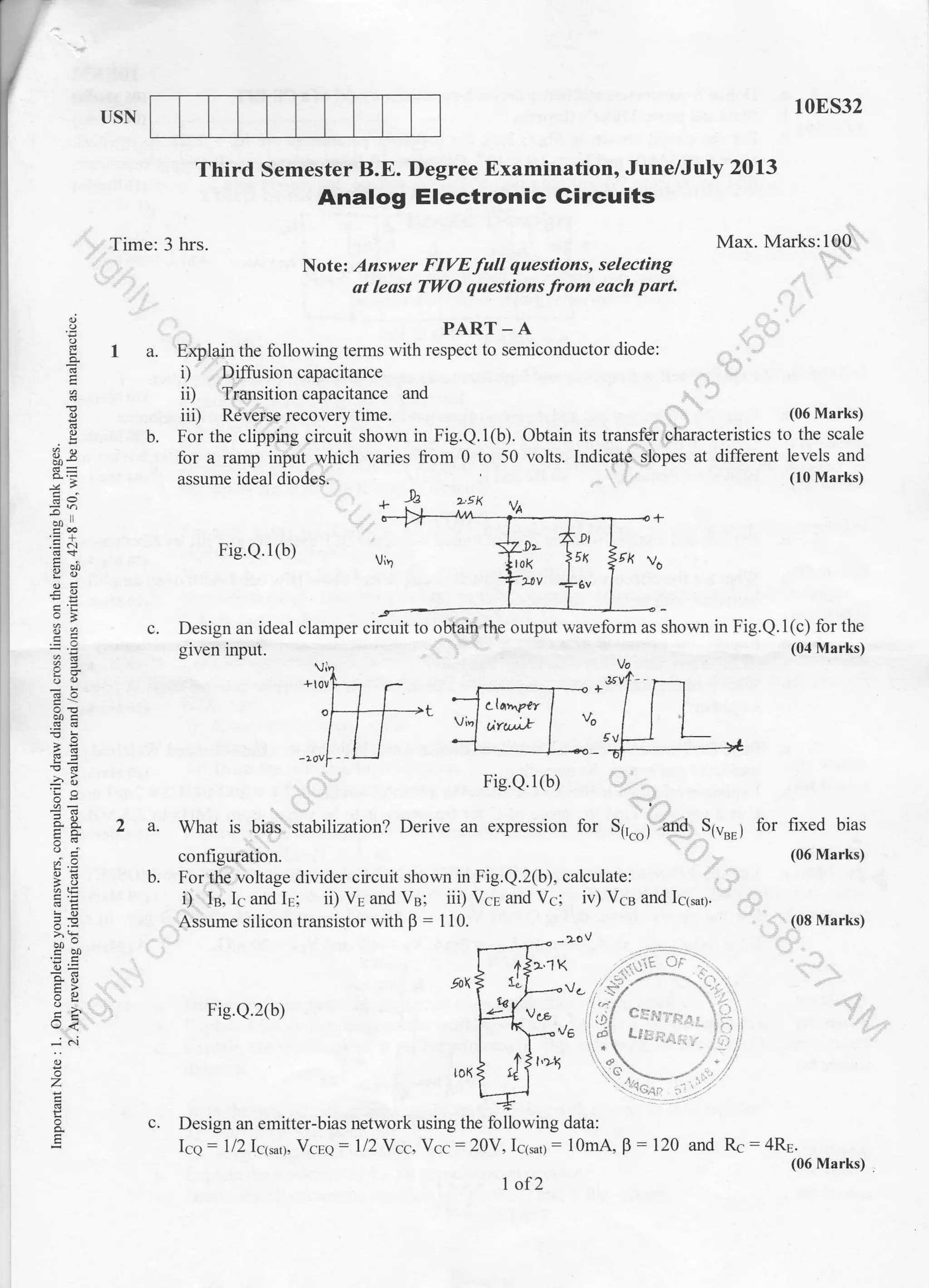 E
I
o
o
i
,q
o
q
o
o.
o
o
...
o
z
o
o
E
USN
,,, Time: 3 hrs.
10E532
Max. Marks:100'. -
:"
.,
Third Semester B.E. Degree Examination' June/July 2013
Analog Electronic Gircuits
Note: Answer FIVE full questions, selecting
at least TWO questionsfrom each part
:r
I
+
.E
o
8-,
o
oo
a.j
PART-A
a. Explain the following terms with respect to semiconductor diode:
i) Diftrsion capacitance . -:...'
ii) 'Tr4nsition capacitance and ;.. ,'
iiD Rdveise recovery time. -..) ' (06 Marks)
b. For the clipping circuit shown in Fig.Q.l(b). Obtain its transftrlharacteristics to the scale
for a ramp input.which varies from 0 to 50 voits. Indicate slopes at different levels and
assume ideal diodes, (lo Marks)
* ,., >-gx
Fig.Q.1(b)
-9-
Design an ideal clamper circuit to obtaiiithe output waveform as shown in Fig.Q.1(c) for the
-i.,-r l-n,+ /Od Marksgiven input. (04 Marks)
b.
Fig.Q.2(b)
Design an emitter-bias network using the following data:
Icq- ll2lcr*0, Vcee : l/2Ycc, Vcc:20V, I615nj: 10mA, B
: 120 and Rc = 4Re '
(06 Marks) .
I of2
+
 