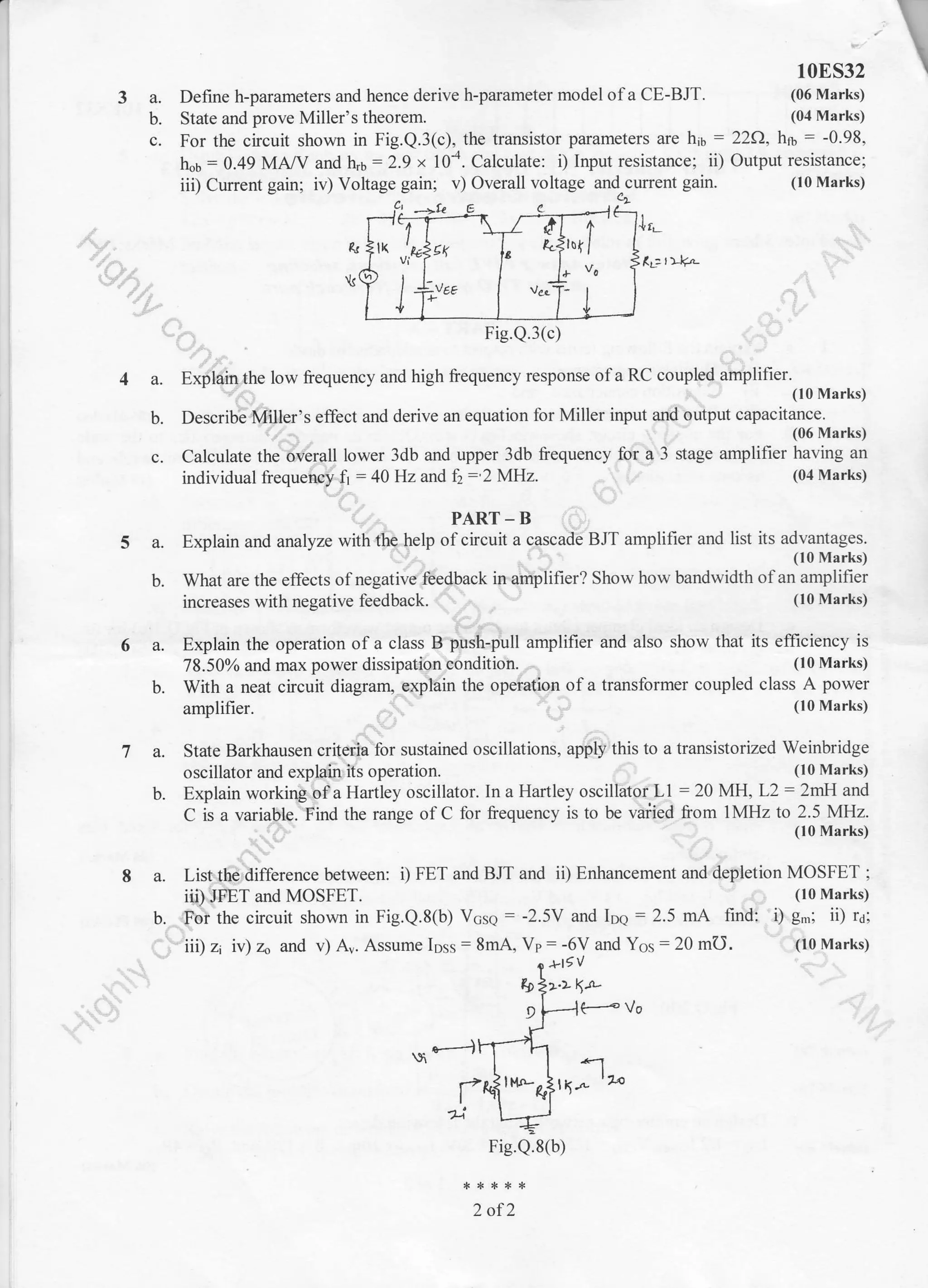 3a.
b.
c.
Define h-parameters and hence derive h-parameter model ofa CE-BJT.
State and prove Miller's theorem.
i) FET and BJT and ii) Enhancement and depletion MOSFET ;
10E532
(06 Marks)
(04 Marks)
(04 Marks)
(10 Marks)
i) g*; ii) ra;
(10 Marks)
For the circuit shown in Fig.Q.3(c), the transistor parameters are hib : 22{2' hn: -0.98,
h.r : 0.49 MA/V and h*:2.9 x 10{. Calculate: i) Input resistance; ii) Output resistance;
iii) Current gain; iv) Voltage gain; v) Overall voltage and current gain. (10 Marks)
c-
"L-
(L: t 1+o
Fig.Q.3(c)
Explain the low frequency and high liequency response ofa RC coupled amplifier.
(10 Marks)
Describe Miller's effect and derive an equation for Miller input and output capacitance.
(06 Marks)
Calculate the overall lower 3db and upper 3db frequency for a 3 stage amplifier having an
ll(
-1
J
4a.
b.
c.
5a.
b.
6a.
b.
la.
b.
individual frequenry fr : 40 Hz and fz:'2 MHz.
PART - B
Explain and analyze with the help of circuit a cascade BJT amplifier and list its advantages.
What are the effects olnegative feedback in arnplifier? Show how band,riatn of an(I0#iif,i]
increases with negative feedback. (10 Marks)
Explain the operation of a class B push-pull amplifier and also show that its e[ficiency is
78.50Yo and max power dissipation condition. (10 Marks)
With a neat circuit diagram, explain the operation of a transformer coupled class A power
amplifier. (10 Marks)
State Barkhausen criteria for sustained oscillations, apply this to a transistorized Weinbridge
oscillator and explain its operation. (10 Marks)
Explain workin!. of a Hartley oscillator. In a Hartley oscillator L1 = 20 MH, L2:2mH and
C is a variable. Find the range of C for liequency is to be vaiied from lMHz to 2.5 MHz.
(10 Marks)
8 a. List the difference between:
ii, JFET and MOSFET.
b. For the circuit shown in Fig.Q.8(b) V6sq: -2.5V and Ig,q:2.5 mA find:
iii) zi iv) zo and v) A,. Assume Ioss: 8rnA, Vp: -6V and Yos:20 mO.
*t9 V
>'> KiJu
HVo
l)
D
nI
ry)u
Fig.Q.8(b)
2 of 2
 