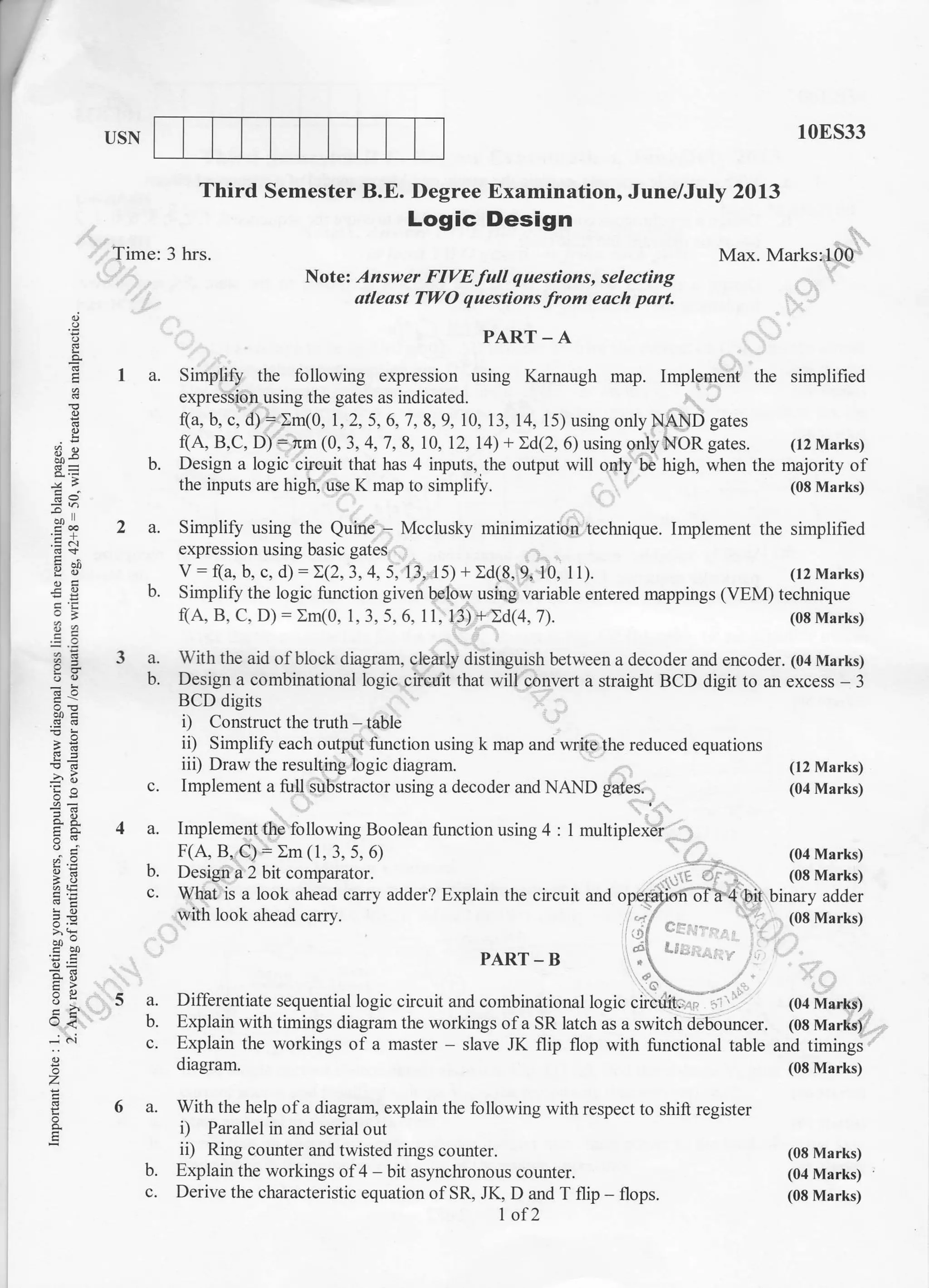 USN 10ES33
(08 Marks)
(04 Marks)
(08 Marks)
Third Semester B.E. Degree Examination, June/July 2013
Logic Design
q
E
2
8v
o.o
-9=
L;j
o,i
a,q
;
o
z
ts
o.
E
Time: 3 hrs. Max. Marks:100
Notel Answer FIVE full questions, selecting
atleast TWO questions lfrom each part.
PART - A
a. Simplify the following expression using Karnaugh map. Implement the simplified
expression using the gates as indicated.
(a, b, c, d) : Im(0, 1,2, 5, 6,7, 8,9, 10, 13, 14, 15) using onlyNAND gates
(A, B,C, D):nm (0,3,4,7,8, 10, 12, 14)+2d(2,6)usingonlyNORgates. (l2Marks)
b. Design a logic circuit that has 4 inputs,,the output will only be high, when the majority of
the inputs are high, use K map to simplify. (08 Marks)
a. Simplify using the Quine - Mcclusky minimization technique. Implement the simplified
expression using basic gates
V: (a, b, c, d)::(2,3,4. 5. 13, ls) + Id(8,9, 10, t1). (t2 Marks)
b. Simplify the logic function given below using variable entered mappings (VEM) technique
f(A, B, C. D) : Im(0, 1, 3. 5. 6. 11, 13.1 + Id(4, 7). (08 Marks)
a. With the aid of block diagram, clearly distinguish between a decoder and encoder. (04 Marks)
b. Design a combinational logic circuit that will convert a straight BCD digit to an excess - 3
BCD digits
i) Construct the truth - table
ii) Simplify each output function using k map and write the reduced equations
iii) Draw the resulting logic diagram. (12 Marks)
c. Implement a full substractor using a decoder and NAND gates. (04 Marks)
4 a. Implement the following Boolean function using 4 : 1 multiplexer
_ F(A, B, C) = Xm (1, 3, 5, 6) (04 Marks)
b. Design a 2 bit comparator. (08 Marks)
c. What is a look ahead calry adder? Explain the circuit and operation ofa 4 bit binary adder
with look ahead carry.
i ,.:i .rr . (08 Marks)
-.::. i l
PART-B ;
5 a. Differentiate sequential logic circuit and combinational logic cfuciiit;.. ,,' . , (04 Marks)
b. Explain with timings diagram the uorkings ola SR latch as a swirch debouncer. (08 Marks)
c. Explain the workings of a master - slave JK flip flop with functional table and timings
diagram. (08 Marks)
6 a. With the help of a diagram, explain the following with respect to shift register
i) Parallel in and serial out
ii) Ring counter and twisted rings counter.
b. Explain the workings of 4 - bit asyncluonous counter.
c. Derive the characteristic equation of SR, JK, D and T flip - flops.
1of2
 