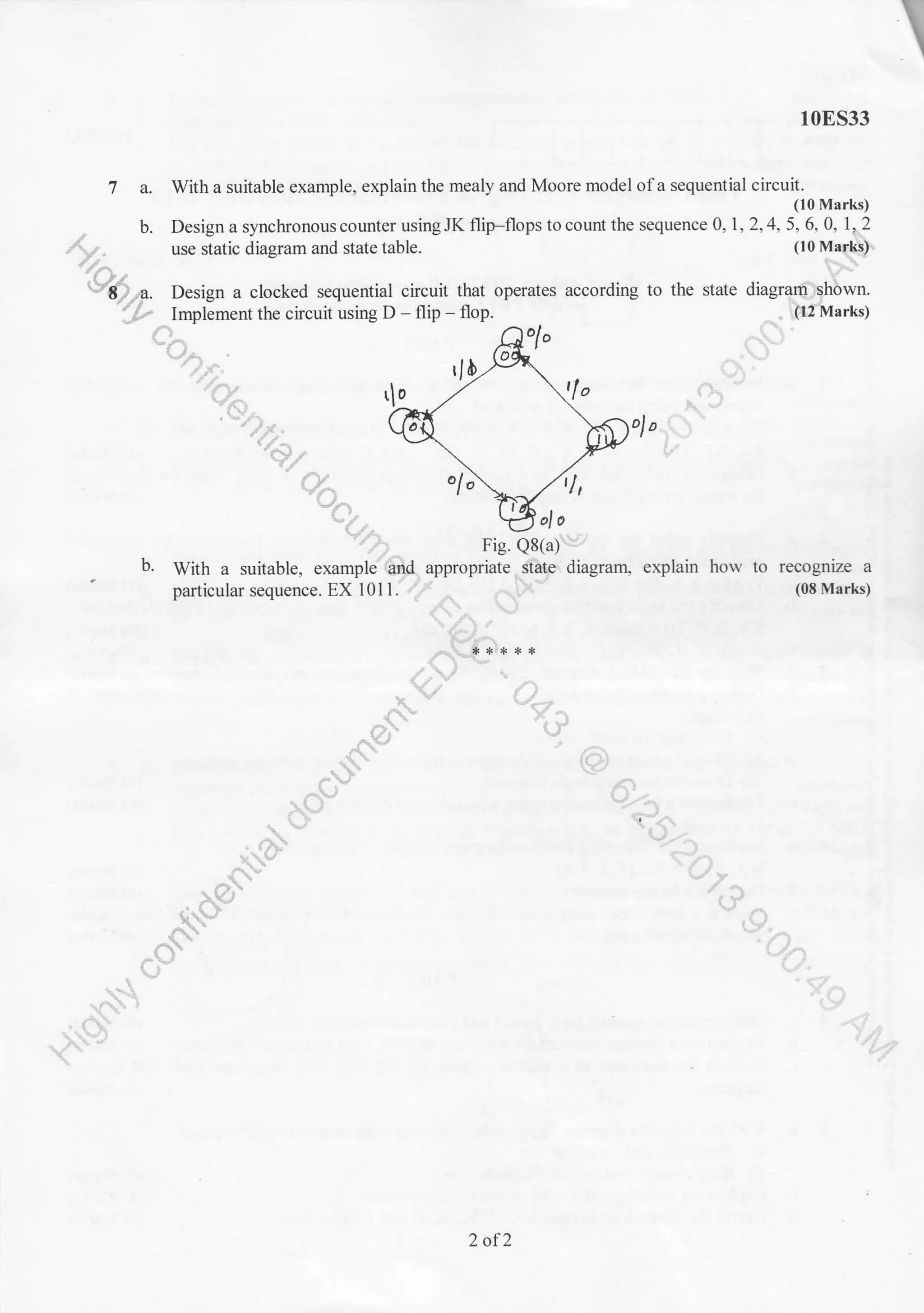 I
10ES33
7 a. With a suitable example, explain the mealy and Moore model of a sequential circuit.
(10 Marks)
, b. Design a synchronous counter using JK flip-flops to count the sequence 0,1 .2,4,5, 6. 0. 1r.2
At , use static diagram and state table. 1lo naa$$'
//a ht
V6^. Design a clocked sequential circuit that operates according to the state diagrEr$hbwn.
-/-p
lmplement the circuit using D - flip - flop. - . l[2lt{arks)
.'r", 'F>.r1  ^ -, &
&&; qE $>,r,t:*t - /'ryn ol.;ultt
"ry,. wa,
b. wittr a suitable, example'6{ appropriate..ctbtp diagranl explain how to recop.ize a
' particular sequence. Ex l0ll."# ,. .,F" (08 Marks)
dE. ^ :
y'"
L-/.A
*. * *),r. ,r. +
/  -'
J/,l !$
'r1 . -/.1ti
!r * L/*,
r-' )*/ r
o)' t"r
,.l ' r--'"
.+" (lJ
r -.-.. .f1
.z- .^
:'
-$J^
 .", ' ,
.-ryb Y:-.i
* '. 1-
^,
J,
r€i 17
,{ (.}"*
!v -( i
{$ '1 :"^'
{"1 t-/r
'r'.- i
" .- 'r
{.:l
"."{k" '{;-X' ' '.'. */
2 of2
 