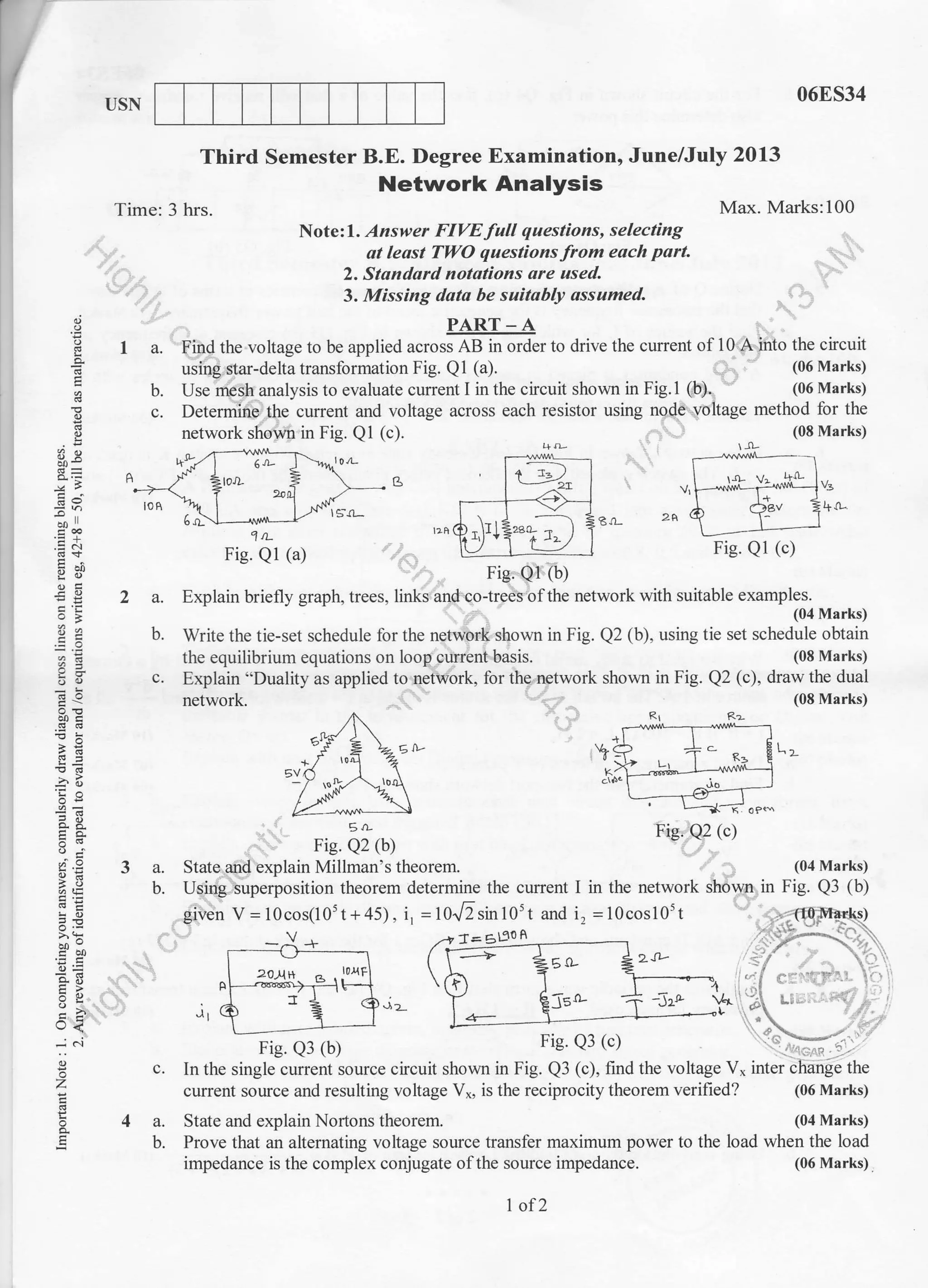 I]SN 06E534
(08 Marks)
Q2 (c), draw the dual
(08 Marks)
L]-
(04 Marks)
in Fig. Q3 (b)
Third Semester B.E. Degree Examination, June/July 2013
Network Analysis
Time: 3 hrs. Max. Marks:100
Note:I. Answer FIVE full questions, selecting
at leosl TWO questions from each part.
2, Standard notstions are used.
3. Missing dato be suitably ossumed.
PART_A
1 a. Find the voltage to be applied across AB in order to drive the current of 10 A into the circuit
using star-delta transformation Fig. Q1 (a). (06 Marks)
b. Use mesh analysis to evaluate current I in the circuit shown in Fig.l (b). (06 Marks)
c. Determine the current and voltage across each resistor using node voltage method for the
network shown in Fig. Q1 (c). (08 Marks)I
:h
.e6
E=
=B
o. d-
9r i;
-;o
o. at
tr<
.i ..i
E
BI 2A
1rL
Fig. Ql (a)
2 a. Explain briefly graph, trees, links and cotrees of the network with suitable examples.
(04 Nlarks)
b. Write the tie-set schedule for the network shown in Fig. Q2 (b), using tie set schedule obtain
the equilibrium equations on loop current basis.
c. Explain "Duality as applied to network, for the network shown in Fig.
network.
6a
0-
E rL Fig. e2 (c)
Fie. Q2 (b)
State and explain Millman's theorem.
Using superposition theorem determine the cunent I in the network shown
given V = 10cos(105t+45), i, =16r/2r1rr105t and i, =10cos10't
3a.
b.
c.
4a.
b.
'12-
Fig. Q3 (b)f lB. vJ (u,
In the single current source cicuit shown in Fig. Q3 (c), find the voltage V* inter change the
current source and resulting voltage V*, is the reciprocity theorem verified? (06 Marks)
State and explain Nortons theorem. (04 Marks)
Prove that an alternating voltage souce transf'er maximum power to the load when the load
impedance is the complex conjugate ofthe source impedance.
Fig. Ql (c)
nig. Q1 (b)
Fie. Q2 (c)
a= 6D?0 A
1of2
(06 Marks)
 