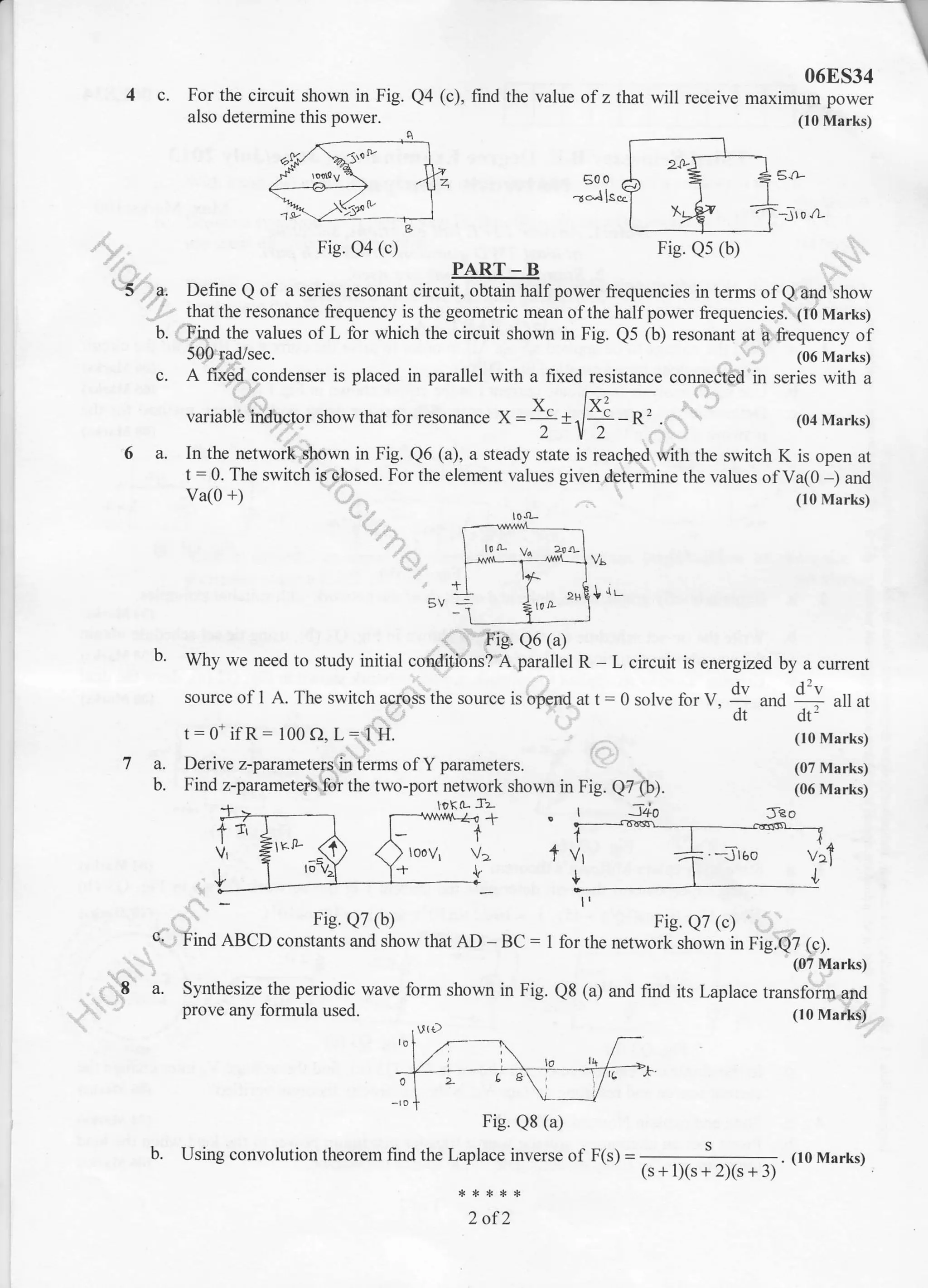 ---1
06E534
4 c. For the circuit shown in Fig. Qa (c), find the value of z that will receive maximum power
also determine this power. (10 Marks)
-Jr o ./L
: Fig. Qa (c) Fig. Q5 (b)
PART-B
5 a. Define Q of a series resonanl circuit. obtain hallpower frequencies in terms olQ and show
' that the resonance frequency is the geometric mean ofthe halfpower frequencies. (10 Marks)
b. Find the values ofl- for which the circuit shown in Fig. Q5 (b) resonant at ri frequency of
500 rad/sec. (06 Marks)
c. A fixed condenser is placed in parallel with a fixed resistance connected in series with a
x^tri.variable inductor show that for resonance X='tc +"1"c -g:. (04 Marks)
2 2
6 a. In the network.shown in Fig. Q6 (a), a steady state is reached with the switch K is open at
t : 0. The switch is closed. For the element values given determine the values of Va(0 -) and
Va(0 l-) (ro Marks)
Vr
I rt
-'.' Fig, Q6 (a)
Why we need to study initial cohditions? A parallel R - L circuit is energized by a current
source of 1 A. The switch acroSs the source is opend at t : 0 solve for V. 9I and
o v all at
t : o* irR = 1oo e:, L -i.;.
dt
,11r".u,
Derive z-parameters in terms of Y parameters. (07 Marks)
Find z-parameters foi the two-port network shown in Fig. Q7 (b). (06 Marks)
5v
b.
7a.
b.
n+
+
- t J4o seo
f Vr { 5,00 u;f
+t{
l,
Fig. e7 (b) Fie. e7 (c)
c.. Find ABCD constants and show that AD - BC : I for the network shown in Fig.e7 (c).
(07 tMarks)
a. Synthesize the periodic wave form shown in Fig. Qs (a) and find its Laplace transform and
prove any formula used. (to Marks)
b. Using convolution theorem find the Laplace inverse of F(s) =
2 of2
Fig. Qa (c) Fig. Qs (b)
Fig. Q8 (a)
(s+l)(s+2)(s+3.1
(10 Marks)
 