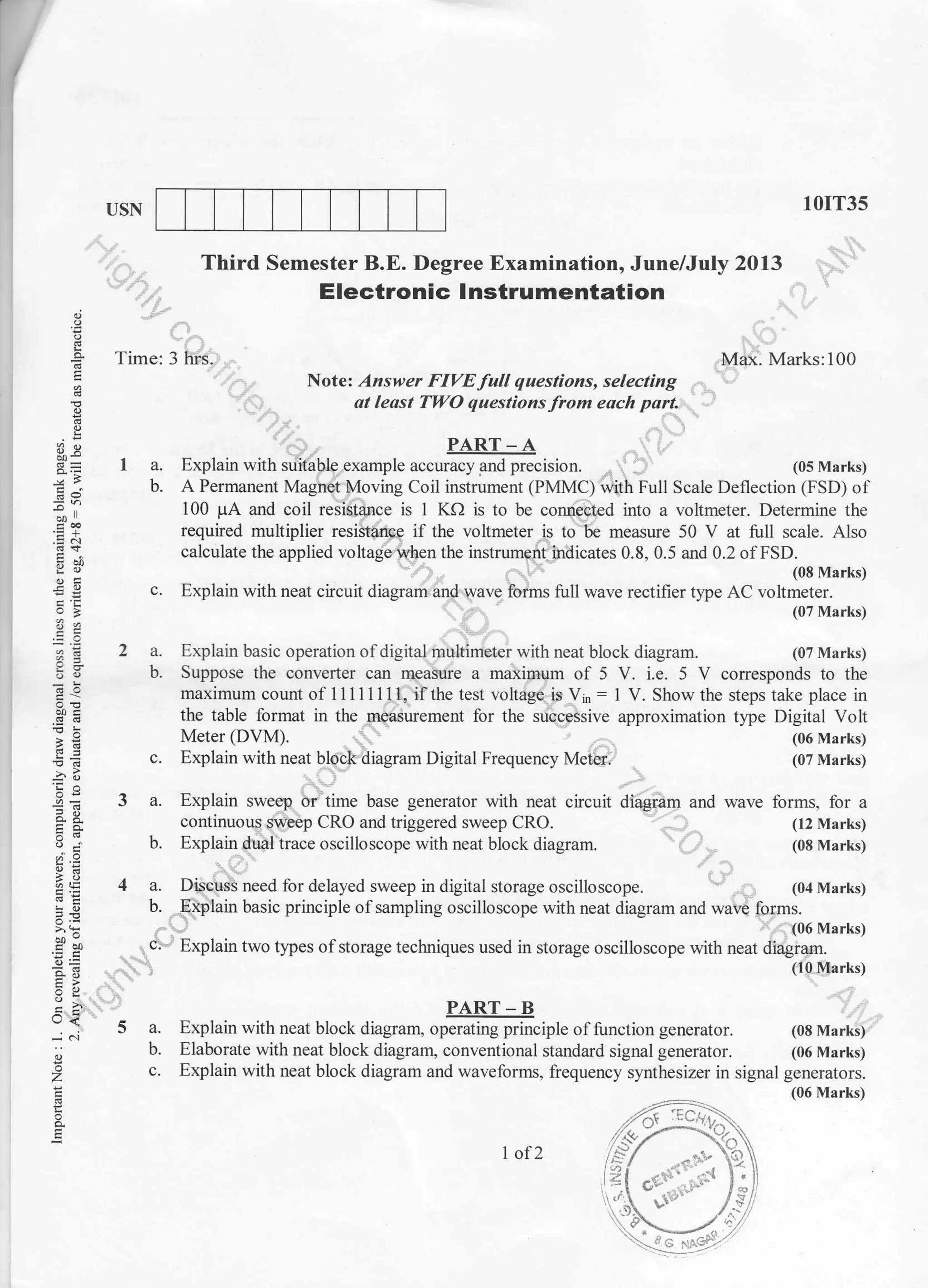 USN 10IT35
(07 Marks)
(07 Marks)
(06 Marks)
(07 Marks)
(08 Marks)
(06 Marks)
Time:3
Third Semester B.E. Degree Examination, June/July 2013
Electronic lnstrumentation
Max. Marks:100
Nole: Answer FIVE full questions, selecting
ot least TWO questions from eoch part.
I a. Explain with suitable example u".u*ffifr",r,o,r. (0s Marks)
b. A Permanent Magnet Moving Coil instrument (PMMC) with Full Scale Deflection (FSD) of
100 pA and coil resistalce is 1 KO is to be connected into a voltmeter. Determine the
required multiplier resistance if the voltmeter is to be measure 50 V at full scale. Also
calculate the applied voltage when the instrument indicates 0.8, 0.5 and 0.2 of FSD.
(08 Marks)
c. Explain with neat circuit diagram and wave forms full wave rectifier tlpe AC voltmeter.
o
E
.sA
d9!
.e(!
-a'I^
9'=
,i .9
o!o
E-3
og
U<
-..i .i
a
z
E
2a.
b.
Explain basic operation of digital multimeter with neat block diagram.
Meter 1DVM1.
c. Explain with neat block diagram Digital Frequency Meter.
PART - B
Explain with neat block diagram, operating principle of function generator.
Elaborate with neat block diagram, conventional standard signal generator.
Suppose the converter can measure a maximum ol 5 V. i.e. 5 V conesponds to the
maximum count of 11111111, if the test voltage is Vin: 1 V. Show the steps take place in
the table format in the measuement for the successive approximation tlpe Digital Volt
3a.
b.
4a.
b.
..:c'
5a.
b.
Explain sweep or time base generator with neat circuit diagram and wave forms, for a
continuous sweep CRO and triggered sweep CRO. (t2 Marks)
Explain dual trace oscilloscope with neat block diagram. (08 Marks)
Discuss need for delayed sweep in digital storage oscilloscope. (04 Marks)
_[xplain basic principle of sampling oscilloscope with neat diagram and *r* for.fiu
,u.ury
Explain two tlpes of storage techniques used in storage oscilloscope with neat diagram.
(10 Marks)
c. Explain with neat block diagram and waveflorms, frequency synthesizer in signal generators.
I of2
(06 Marks)
 