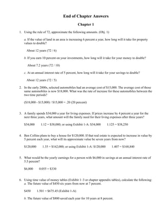 End of Chapter Answers
                                                       Chapter 1

1. Using the rule of 72, approximate the following amounts. (Obj. 1)

   a. If the value of land in an area is increasing 6 percent a year, how long will it take for property
   values to double?

     About 12 years (72 / 6)

   b. If you earn 10 percent on your investments, how long will it take for your money to double?

      About 7.2 years (72 / 10)

   c. At an annual interest rate of 5 percent, how long will it take for your savings to double?

     About 12 years (72 / 5)

2. In the early 2000s, selected automobiles had an average cost of $15,000. The average cost of those
   same automobiles is now $18,000. What was the rate of increase for these automobiles between the
   two time periods?

   ($18,000 - $15,000) / $15,000 = .20 (20 percent)


3. A family spends $34,000 a year for living expenses. If prices increase by 4 percent a year for the
   next three years, what amount will the family need for their living expenses after three years?

   $34,000          ×
                            1.12 = $38,080; or using Exhibit 1-A: $34,000   ×
                                                                                1.125 = $38,250


4. Ben Collins plans to buy a house for $120,000. If that real estate is expected to increase in value by
   5 percent each year, what will its approximate value be seven years from now?

   $120,000             ×
                             1.35 = $162,000; or using Exhibit 1-A: $120,000     ×
                                                                                     1.407 = $168,840


5. What would be the yearly earnings for a person with $6,000 in savings at an annual interest rate of
   5.5 percent?

   $6,000       ×
                        0.055 = $330


6. Using time value of money tables (Exhibit 1–3 or chapter appendix tables), calculate the following:
   a. The future value of $450 six years from now at 7 percent.

   $450     ×
                    1.501 = $675.45 (Exhibit 1-A)

   b. The future value of $800 saved each year for 10 years at 8 percent.
 