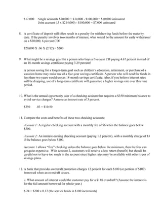 $17,000      Single accounts $70,000 + $30,000 - $100,000 = $10,000 uninsured
                Joint account (.5 x $214,000) - $100,000 = $7,000 uninsured


8. A certificate of deposit will often result in a penalty for withdrawing funds before the maturity
   date. If the penalty involves two months of interest, what would be the amount for early withdrawal
   on a $20,000, 6 percent CD?

   $20,000 X .06 X (2/12) = $200


9. What might be a savings goal for a person who buys a five-year CD paying 4.67 percent instead of
   an 18-month savings certificate paying 3.29 percent?

   A person saving for a longer-term goal such as children’s education, retirement, or purchase of a
   vacation home may make use of a five-year savings certificate. A person who will need the funds in
   less than two years would use an 18-month savings certificate. Also, if you believe interest rates
   will be dropping, use of a long-term certificate will guarantee a higher savings rate over this time
   period.


10. What is the annual opportunity cost of a checking account that requires a $350 minimum balance to
    avoid service charges? Assume an interest rate of 3 percent.

   $350    ×
               .03 = $10.50


11. Compare the costs and benefits of these two checking accounts:

   Account 1: A regular checking account with a monthly fee of $6 when the balance goes below
   $300.

   Account 2: An interest-earning checking account (paying 1.2 percent), with a monthly charge of $3
   if the balance goes below $100.

   Account 1 allows “free” checking unless the balance goes below the minimum, then the fees can
   get quite expensive. With account 2, customers will receive a low return (benefit) but should be
   careful not to leave too much in the account since higher rates may be available with other types of
   savings plans.


12. A bank that provides overdraft protection charges 12 percent for each $100 (or portion of $100)
    borrowed when an overdraft occurs.

   a. What amount of interest would the customer pay for a $188 overdraft? (Assume the interest is
   for the full amount borrowed for whole year.)

   $ 24 = $200 x 0.12 (the service lends in $100 increments)
 