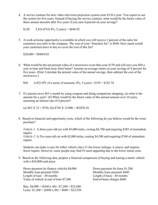4. A service contract for new video television projection system costs $120 a year. You expect to use
   the system for five years. Instead of buying the service contract, what would be the future value of
   these annual amounts after five years if you earn 4 percent on your savings?

   $120       ×
                   5.416 (FVA 4%, 5 years) = $649.92


5. A work-at-home opportunity is available in which you will receive 3 percent of the sales for
   customers you refer to the company. The cost of your “franchise fee” is $840. How much would
   your customers have to buy to cover the cost of this fee?

   $28,000 = $840/0.03


6. What would be the net present value of a microwave oven that costs $159 and will save you $68 a
   year in time and food away from home? Assume an average return on your savings of 4 percent for
   five years. (Hint: Calculate the present value of the annual savings, then subtract the cost of the
   microwave.)

   $68    ×
                  4.452 (PV of a series of amounts, 4%, 5 years) - $159 = $143.74


7. If a person saves $63 a month by using coupons and doing comparison shopping, (a) what is the
   amount for a year? (b) What would be the future value of this annual amount over 10 years,
   assuming an interest rate of 4 percent?

   (a) $63 X 12 = $756; (b) $756 X 12.006 = $9,076.54


8. Based on financial and opportunity costs, which of the following do you believe would be the wiser
   purchase?

   Vehicle 1: A three-year-old car with 45,000 miles, costing $6,700 and requiring $385 of immediate
   repairs.
   Vehicle 2: A five-year-old car with 62,000 miles, costing $4,500 and requiring $760 of immediate
   repairs.

   Students can make a case for either vehicle since #1 has lower mileage, is newer, and requires
   fewer repairs. However, some people may find #2 more appealing due to the lower initial costs.

9. Based on the following data, prepare a financial comparison of buying and leasing a motor vehicle
   with a $24,000 cash price:

   Down payment (to finance vehicle) $4,000                     Down payment for lease $1,200
   Monthly loan payment $560                                    Monthly lease payment $440
   Length of loan – 48 months                                   Length of lease - 48 months
   Value of vehicle at end of loan $7,200                       End-of-lease charges $600

   Buy: $4,000 + ($560 x 48) - $7,200 = $23,680
   Lease: $1,200 + ($440 x 48) + $600 = $22,920
 
