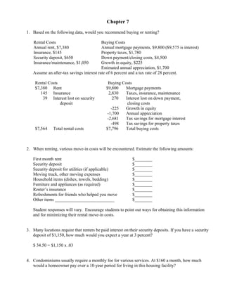 Chapter 7

1. Based on the following data, would you recommend buying or renting?

    Rental Costs                          Buying Costs
    Annual rent, $7,380                   Annual mortgage payments, $9,800 ($9,575 is interest)
    Insurance, $145                       Property taxes, $1,780
    Security deposit, $650                Down payment/closing costs, $4,500
    Insurance/maintenance, $1,050         Growth in equity, $225
                                          Estimated annual appreciation, $1,700
   Assume an after-tax savings interest rate of 6 percent and a tax rate of 28 percent.

     Rental Costs                              Buying Costs
     $7,380 Rent                              $9,800    Mortgage payments
        145 Insurance                           2,830   Taxes, insurance, maintenance
         39 Interest lost on security             270   Interest lost on down payment,
                  deposit                                closing costs
                                                 -225   Growth in equity
                                               -1,700   Annual appreciation
                                               -2,681   Tax savings for mortgage interest
                                                 -498   Tax savings for property taxes
     $7,564    Total rental costs             $7,796    Total buying costs



2. When renting, various move-in costs will be encountered. Estimate the following amounts:

   First month rent                                          $________
   Security deposit                                          $________
   Security deposit for utilities (if applicable)            $________
   Moving truck, other moving expenses                       $________
   Household items (dishes, towels, bedding)                 $________
   Furniture and appliances (as required)                    $________
   Renter’s insurance                                        $________
   Refreshments for friends who helped you move              $________
   Other items ___________________________                   $________

   Student responses will vary. Encourage students to point out ways for obtaining this information
   and for minimizing their rental move-in costs.


3. Many locations require that renters be paid interest on their security deposits. If you have a security
   deposit of $1,150, how much would you expect a year at 3 percent?

   $ 34.50 = $1,150 x .03


4. Condominiums usually require a monthly fee for various services. At $160 a month, how much
   would a homeowner pay over a 10-year period for living in this housing facility?
 