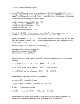 $19,200 = $160 x 12 months x 10 years.


5. Ben and Vicki Manchester plan to buy a condominium. They will obtain a $150,000, 30-year
   mortgage, at 6 percent. Their annual property taxes are expected to be $1,800. Property insurance
   is $480 a year, and the condo association fee is $220 a month. Based on these items, determine the
   total monthly housing payment for the Manchesters.

   Monthly mortgage payment: $6.00 X 150 = $900
   Monthly property taxes: $1,800 / 12 = $150
   Monthly property insurance: $480/12 = $40
   Monthly association fee: $220
   Total monthly housing payment: $1,310

6. Estimate the affordable monthly mortgage payment, the affordable mortgage amount, and the
   affordable home purchase price for the following situation (see Exhibit 7–6).

   Monthly gross income, $2,950                   Down payment to be made—15 percent of purchase price
   Other debt (monthly payment), $160             Monthly estimate for property taxes and insurance, $210
   30-year loan at 8 percent.

   Based on example A (with other debts), Exhibit 7-6 (p. ___)

   Affordable monthly mortgage payment, $751
   Affordable mortgage amount, $102,316
   Affordable home purchase, $120,372


7. Based on Exhibit 7–7, what would be the monthly mortgage payments for each of the following
   situations?

   a. A $140,000, 15-year loan at 8.5 percent.        $9.85           ×
                                                                           140 = $1,379

   b. A $215,000, 30-year loan at 7 percent.         $6.65        ×
                                                                           215 = $1,429.75

   c. A $165,000, 20-year loan at 8 percent.        $8.36     ×
                                                                          165 = $1,379.40


8. Which mortgage would result in higher total payments?

   Mortgage A: $985 a month for 30 years

   Mortgage B: $780 a month for 5 years and $1,056 for 25 years

   A: $985    ×
                      360 months = $354,600

   B: ($780       ×
                      60 months) + ($1,065    ×
                                                  300 months) = $366,300


9. If an adjustable-rate 30-year mortgage for $120,000 starts at 5.5 percent and increases to 6.5
   percent, what is the amount of increase of the monthly payment? (Use Exhibit 7–7)
 