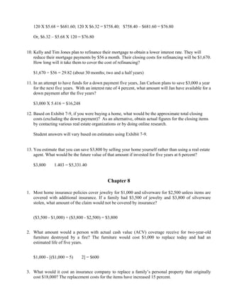 120 X $5.68 = $681.60; 120 X $6.32 = $758.40; $758.40 – $681.60 = $76.80

   Or, $6.32 – $5.68 X 120 = $76.80


10. Kelly and Tim Jones plan to refinance their mortgage to obtain a lower interest rate. They will
    reduce their mortgage payments by $56 a month. Their closing costs for refinancing will be $1,670.
    How long will it take them to cover the cost of refinancing?

   $1,670 ÷ $56 = 29.82 (about 30 months; two and a half years)

11. In an attempt to have funds for a down payment five years, Jan Carlson plans to save $3,000 a year
    for the next five years. With an interest rate of 4 percent, what amount will Jan have available for a
    down payment after the five years?

   $3,000 X 5.416 = $16,248

12. Based on Exhibit 7-9, if you were buying a home, what would be the approximate total closing
    costs (excluding the down payment)? As an alternative, obtain actual figures for the closing items
    by contacting various real estate organizations or by doing online research.

   Student answers will vary based on estimates using Exhibit 7-9.


13. You estimate that you can save $3,800 by selling your home yourself rather than using a real estate
    agent. What would be the future value of that amount if invested for five years at 6 percent?

   $3,800    ×

                 1.403 = $5,331.40


                                              Chapter 8

1. Most home insurance policies cover jewelry for $1,000 and silverware for $2,500 unless items are
   covered with additional insurance. If a family had $3,500 of jewelry and $3,800 of silverware
   stolen, what amount of the claim would not be covered by insurance?


   ($3,500 - $1,000) + ($3,800 - $2,500) = $3,800


2. What amount would a person with actual cash value (ACV) coverage receive for two-year-old
   furniture destroyed by a fire? The furniture would cost $1,000 to replace today and had an
   estimated life of five years.


   $1,000 - [($1,000 = 5)    ×
                                 2] = $600


3. What would it cost an insurance company to replace a family’s personal property that originally
   cost $18,000? The replacement costs for the items have increased 15 percent.
 