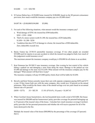 $18,000   ×
                 1.15 = $20,700


4. If Carissa Dalton has a $130,000 home insured for $100,000, based on the 80 percent coinsurance
   provision, how much would the insurance company pay on a $5,000 claim?


   $4,807.96 = ($100,000/$104,000          ×
                                                $5,000)


5. For each of the following situations, what amount would the insurance company pay?
   a. Wind damage of $785; the insured has $500 deductible.
      $285 = $785 - $500
   b. Theft of a stereo system worth $1,300; the insured has a $250 deductible.
      $1,050 = $1,300 - $250
   c. Vandalism that does $375 of damage to a home; the insured has a $500 deductible.
      Zero; deductible exceeds loss.


6. Becky Fenton has 25/50/10 automobile insurance coverage. If two other people are awarded
   $35,000 each for injuries in an auto accident in which the insured was judged at fault, how much of
   this judgement would insurance cover?
   The maximum amount the insurance company would pay is $50,000 for all claims in an accident.


7. Kurt Simmons has 50/100/15 auto insurance coverage. One evening he lost control of his vehicle
   hitting a parked car and damaging a store front along the street. Damage to the parked car was
   $5,400 and damage to the store was $12,650. What amount will the insurance company pay for the
   damages? What amount will Kurt have to pay?
   The insurance company will pay $15,000 (policy limit); Kurt will be liable for $3,050.


8. Beverly and Kyle Nelson currently insure their cars with separate companies paying $450 and $375
   a year. If they insure both cars with the same company, they would save 10 percent on the annual
   premiums. What would be the future value of the annual savings over ten years based on an annual
   interest rate of 6 percent?
   ($450 + $375)    ×
                        .10 = $82.50   ×
                                               13.181 (FVA 6%, 10 years) = $1,047.43


9. When Carolina's house burned down, she lost household items worth a total of $25,000. Her house
   was insured for $80,000 and her homeowners' policy provides coverage for personal belongings up
   to 55 percent of the insured value of the house. Calculate how much insurance coverage Carolina's
   policy provides for her personal possessions and whether she will receive payment for all of the
   items destroyed in the fire.

   Multiply the insured value of the house ($80,000) by the percentage of the coverage (55 percent)
   that is:
 